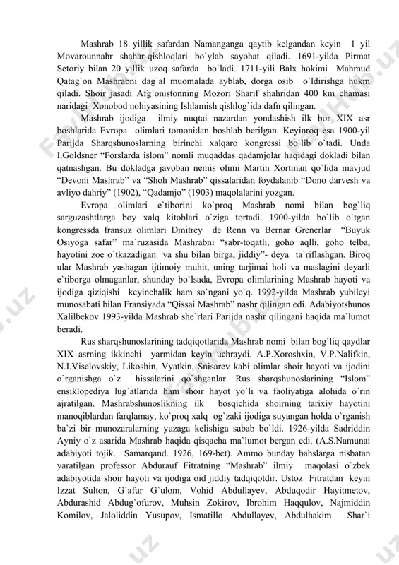 okladga javoban nemis olimi martin xortman qo`lida mavjud “devoni mashrab” va “shoh mashrab” qissalaridan foydalanib “dono darvesh va avliyo dahriy” (1902), “qadamjo” (1903) maqolalarini yozgan. evropa olimlari e`tiborini ko`proq mashrab nomi bilan bog`liq sarguzashtlarga boy xalq kitoblari o`ziga tortadi. 1900-yilda bo`lib o`tgan kongressda fransuz olimlari dmitrey de renn va bernar grenerlar “buyuk osiyoga safar” ma`ruzasida mashrabni “sabr-toqatli, goho aqlli, goho telba, hayotini zoe o`tkazadigan va shu bilan birga, jiddiy”- deya ta`riflashgan. biroq ular mashrab yashagan ijtimoiy muhit, uning tarjimai holi va maslagini deyarli e`tiborga olmaganlar, shunday bo`lsada, evropa olimlarining mashrab hayoti va ijodiga qiziqishi keyinchalik ham so`ngani yo`q. 1992-yilda mashrab yubileyi munosabati bilan fransiyada “qissai mashrab” nashr qilingan edi. adabiyotshunos xalilbekov 1993-yilda mashrab she`rlari parijda nashr qilingani haqida ma`lumot beradi. rus sharqshunoslarining tadqiqotlarida mashrab nomi bilan bog`liq qaydlar xix asrning ikkinchi yarmidan keyin uchraydi. a.p.xoroshxin, v.p.nalifkin, n.i.viselovskiy, likoshin, vyatkin, snisarev kabi olimlar shoir hayoti va ijodini o`rganishga o`z hissalarini qo`shganlar. …