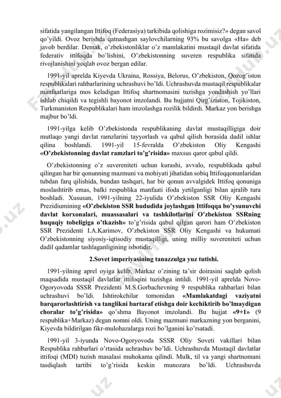 har bir millatning o’z taqdirini o’zi belgilash huquqidan kelib chiqqan holda, xalqaro huquq qoidalariga, umumbashariy qadriyatlariga va demokratiya tamoyillariga asoslanib o’zbekiston ssrning davlat suvereniteti e’lon qilindi. deklarasiyaning qabul qilinishi bilan o’zbekistonda respublikaning iqtisodiy va siyosiy hayotiga doir masalalar mustaqil tarzda hal qilina boshlandi. shunday bir tarixiy sharoitda sobiq sssrdagi siyosiy vaziyat keskinlashib bordi. xx asrning 90-yillari boshlarida ittifoq tarkibidagi ko’pchilik respublikalar mavjud vaziyatni o’zgartirishni talab qila boshladi. 1990-yil bahorida sovet sosialistik respublikalari hisoblangan boltiqbo’yidagi litva (11-mart), latviya (4-mayda), estoniya (8-may), keyinroq gruziya (oktyabr) va ozarbayjon (1991-yil fevral) ittifoq tarkibidan chiqqanligini e’lon qildi bu holat sssr ning davlat butunligiga jiddiy ta’sir ko’rsatdi. moskva 1990-yil kuzida markaz bilan respublikalar o’rtasidagi munosabatlarni yangilash yuzasidan muzokaralar jarayonini boshlab yubordi. shu asosda markaziy hokimiyat jamoatchilikning talablari ostida ittifoq shartnomasini yangilash zaruratini e’tirof etishga majbur bo’ldi. sssr oliy soveti ittifoq shartnomasini o’zgartirish, sssrni teng huquqli suveren respublikalar federasiyasi sifatida yangilash xususida xalqning fikrini bilish maqsadida 1991-yil …