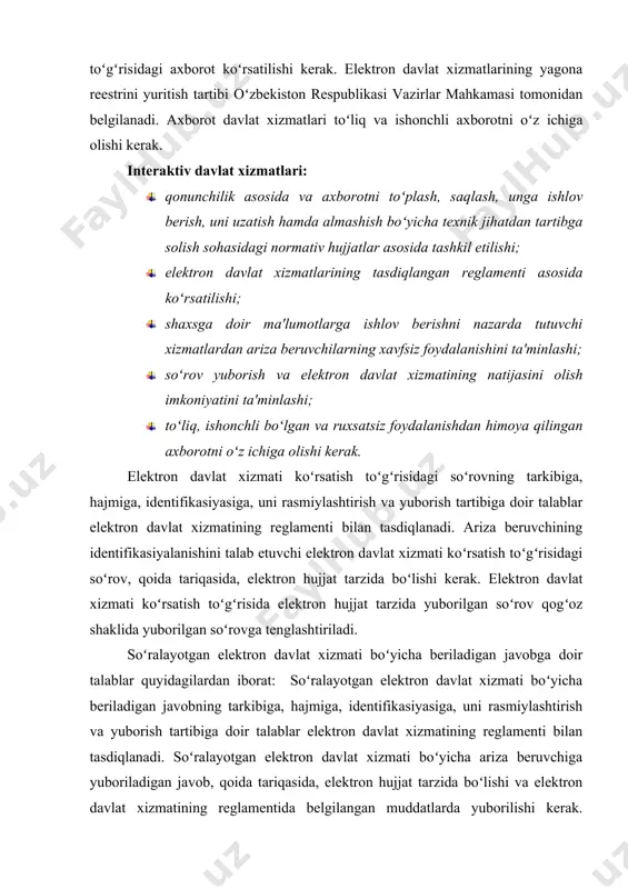 izmatlarining tasdiqlangan reglamenti asosida koʻrsatilishi; · shaxsga doir ma'lumotlarga ishlov berishni nazarda tutuvchi xizmatlardan ariza beruvchilarning xavfsiz foydalanishini ta'minlashi; · soʻrov yuborish va elektron davlat xizmatining natijasini olish imkoniyatini ta'minlashi; · toʻliq, ishonchli boʻlgan va ruxsatsiz foydalanishdan himoya qilingan axborotni oʻz ichiga olishi kerak. elektron davlat xizmati koʻrsatish toʻgʻrisidagi soʻrovning tarkibiga, hajmiga, identifikasiyasiga, uni rasmiylashtirish va yuborish tartibiga doir talablar elektron davlat xizmatining reglamenti bilan tasdiqlanadi. ariza beruvchining identifikasiyalanishini talab etuvchi elektron davlat xizmati koʻrsatish toʻgʻrisidagi soʻrov, qoida tariqasida, elektron hujjat tarzida boʻlishi kerak. elektron davlat xizmati koʻrsatish toʻgʻrisida elektron hujjat tarzida yuborilgan soʻrov qogʻoz shaklida yuborilgan soʻrovga tenglashtiriladi. soʻralayotgan elektron davlat xizmati boʻyicha beriladigan javobga doir talablar quyidagilardan iborat: soʻralayotgan elektron davlat xizmati boʻyicha beriladigan javobning tarkibiga, hajmiga, identifikasiyasiga, uni rasmiylashtirish va yuborish tartibiga doir talablar elektron davlat xizmatining reglamenti bilan tasdiqlanadi. soʻralayotgan elektron davlat xizmati boʻyicha ariza beruvchiga yuboriladigan javob, qoida tariqasida, elektron hujjat tarzida boʻlishi va elektron …