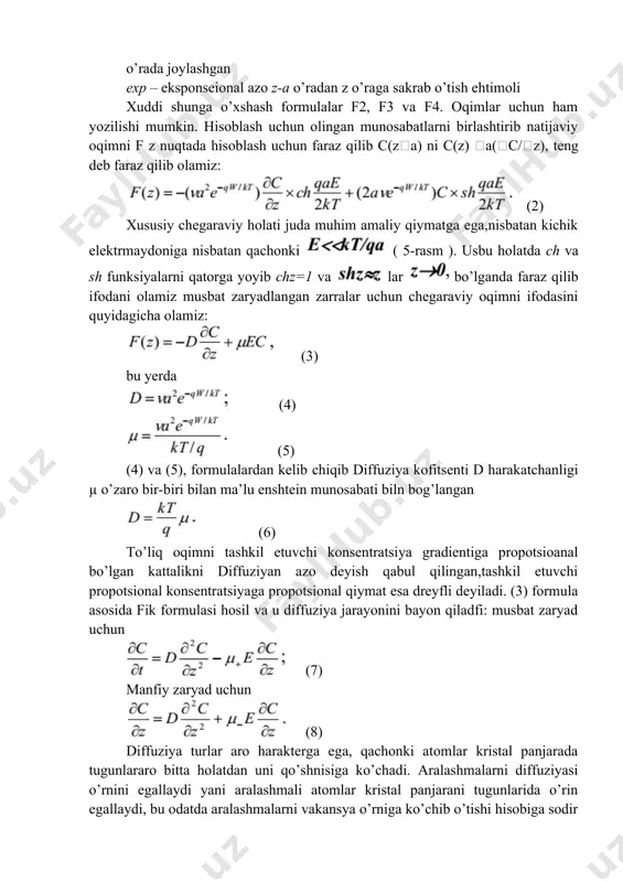 bu yerda (4) (5) (4) va (5), formulalardan kelib сhiqib diffuziya kofitsenti d harakatchanligi µ o’zaro bir-biri bilan ma’lu enshtein munosabati biln bog’langan (6) to’liq oqimni tashkil etuvchi konsentratsiya gradientiga propotsioanal bo’lgan kattalikni diffuziyan azo deyish qabul qilingan,tashkil etuvchi propotsional konsentratsiyaga propotsional qiymat esa dreyfli deyiladi. (3) formula asosida fik formulasi hosil va u diffuziya jarayonini bayon qiladfi: musbat zaryad uchun (7) manfiy zaryad uchun (8) diffuziya turlar aro harakterga ega, qachonki atomlar kristal panjarada tugunlararo bitta holatdan uni qo’shnisiga ko’chadi. aralashmalarni diffuziyasi o’rnini egallaydi yani aralashmali atomlar kristal panjarani tugunlarida o’rin egallaydi, bu odatda aralashmalarni vakansya o’rniga ko’chib o’tishi hisobiga sodir bo’ladi. bu holatda energiya fallash energiyasini ishga tushiradi va u vakansiyani hosil bo ’lishi uchun zarur bo’ladi, va energiya aralashmani ko’chishi uchun talab qilinadi. odatda diffuziya tugunlararo orqali o’zini tezroq jarayon ko’rinishida namoyon bo’ladi aralashmani o’rnini bosish diffuziyasi bilan solishtirganda. bazi kristallarda atom energiyasi o’rnini bosish atomi hisoblanadi …