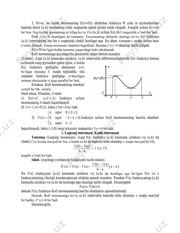 figa ko‘ra x[a,b] uchun f(x)f(c) tengsizlik o‘rinli bo‘ladi. endi f’(c)=0 ekanligini ko‘rsatamiz. teoremaning ikkinchi shartiga ko‘ra f(x) funksiya (a;b) intervalning har bir x nuqtasida chekli hosilaga ega. bu shart, xususan c nuqta uchun ham o‘rinli. demak, ferma teoremasi shartlari bajariladi. bundan f’(c)=0 ekanligi kelib chiqadi. f(c)=m bo‘lgan holda teorema yuqoridagi kabi isbotlanadi. roll teoremasiga quyidagicha geometrik talqin berish mumkin (2-rasm). agar [a,b] kesmada uzluksiz, (a,b) intervalda differensiallanuvchi f(x) funksiya kesma uchlarida teng qiymatlar qabul qilsa, u holda f(x) funksiya grafigida abssissasi x=c bo‘lgan shunday c nuqta topiladiki, shu nuqtada funksiya grafigiga o‘tkazilgan urinma abssissalar o‘qiga parallel bo‘ladi. eslatma. roll teoremasining shartlari yetarli bo‘lib, zaruriy shart emas. masalan, 2-rasm 1) f(x)=x3, x[-1:1] funksiya uchun teoremaning 3-sharti bajarilmaydi. (f(-1)=-11=f(1)), lekin f’(0)=0 bo‘ladi. 2) , 0 1, ( ) 0, 1 0, 2, 1 x agar õ f x agar x agar x          funksiya …