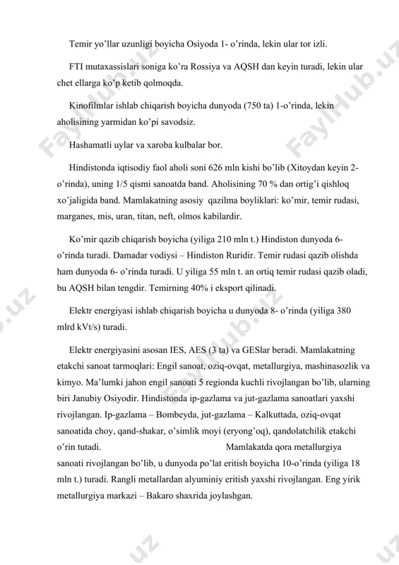 oba kulbalar bor. hindistonda iqtisodiy faol aholi soni 626 mln kishi bo’lib (xitoydan keyin 2- o’rinda), uning 1/5 qismi sanoatda band. aholisining 70 % dan ortig’i qishloq xo’jaligida band. mamlakatning asosiy qazilma boyliklari: ko’mir, temir rudasi, marganes, mis, uran, titan, neft, olmos kabilardir. ko’mir qazib chiqarish boyicha (yiliga 210 mln t.) hindiston dunyoda 6- o’rinda turadi. damadar vodiysi – hindiston ruridir. temir rudasi qazib olishda ham dunyoda 6- o’rinda turadi. u yiliga 55 mln t. an ortiq temir rudasi qazib oladi, bu aqsh bilan tengdir. temirning 40% i eksport qilinadi. elektr energiyasi ishlab chiqarish boyicha u dunyoda 8- o’rinda (yiliga 380 mlrd kvt/s) turadi. elektr energiyasini asosan ies, aes (3 ta) va geslar beradi. mamlakatning etakchi sanoat tarmoqlari: engil sanoat, oziq-ovqat, metallurgiya, mashinasozlik va kimyo. ma’lumki jahon engil sanoati 5 regionda kuchli rivojlangan bo’lib, ularning biri janubiy osiyodir. hindistonda ip-gazlama va jut-gazlama sanoatlari yaxshi rivojlangan. ip-gazlama – bombeyda, jut-gazlama – …