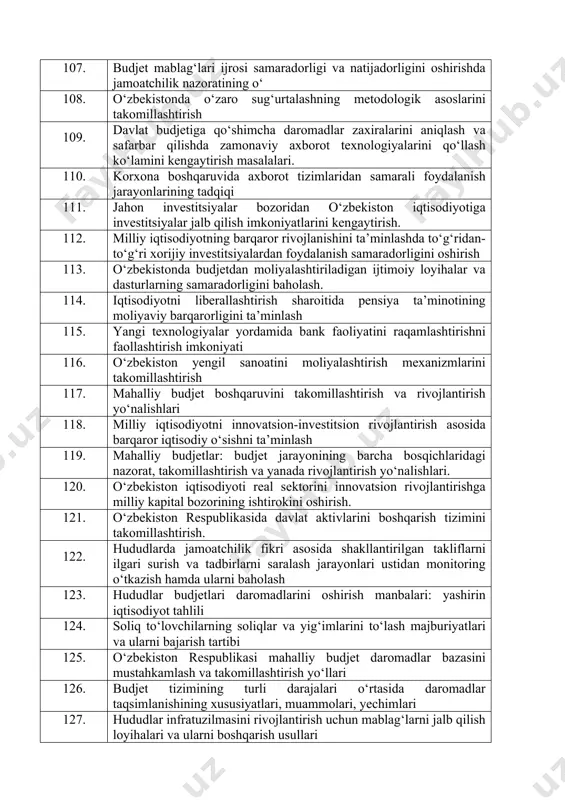 tizimini takomillashtirish 99. kompaniyaning korporativ ijtimoiy mas’uliyat dasturini ishlab chiqish va amalga oshirish 100. korxonalarda inovatsion boshkaruvni tashkil etish va samaradorligini oshirish 101. korxonaning moddiy-texnik ta’minotini boshqarishni takomillashtirish 102. norasmiy iqtisodiyotni soliq instrumentlari vositasida jilovlashda moliyaviy texnologiyalardan foydalanish yo‘llari 103. raqamli iqtisodiyot sharoitida hududlarni soliq potensialini oshirishda smart texnologiyalardan foydalanish. 104. davlat moliyasini boshqarish tizimida davlat moliyaviy nazoratining o‘ 105. davlat moliyaviy nazoratida axborot texnologiyalaridan foydalanishni kengaytirish masalalari. 106. mahalliy budjetlar xarajatlarini rejalashtirish, muammolar, ularni hal qilish optimallashtirish yo‘llari 107. budjet mablag‘lari ijrosi samaradorligi va natijadorligini oshirishda jamoatchilik nazoratining o‘ 108. o‘zbekistonda o‘zaro sug‘urtalashning metodologik asoslarini takomillashtirish 109. davlat budjetiga qo‘shimcha daromadlar zaxiralarini aniqlash va safarbar qilishda zamonaviy axborot texnologiyalarini qo‘llash ko‘lamini kengaytirish masalalari. 110. korxona boshqaruvida axborot tizimlaridan samarali foydalanish jarayonlarining tadqiqi 111. jahon investitsiyalar bozoridan o‘zbekiston iqtisodiyotiga investitsiyalar jalb qilish imkoniyatlarini kengaytirish. 112. milliy iqtisodiyotning barqaror rivojlanishini ta’minlashda to‘g‘ridan-to‘g‘ri xorijiy investitsiyalardan foydalanish samaradorligini oshirish 113. o‘zbekistonda budjetdan moliyalashtiriladigan …