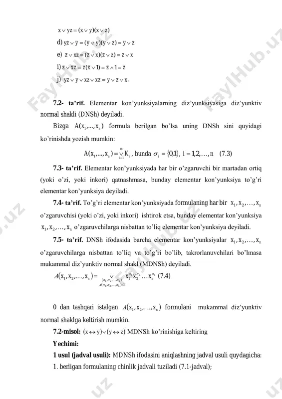 mal diz’yunktiv normal shakl (mdnsh) deyiladi.       n n n n а n xxxxxxа       21 21 21 21 1,,, ,,,21 ,,,   (7.4) 0 dan tashqari istalgan   n xxxа ,,, 21  formulani mukammal diz’yunktiv normal shaklga keltirish mumkin. 7.2-misol:    zyyx  mdnsh ko’rinishiga keltiring yechimi: 1 usul (jadval usuli): mdnsh ifodasini aniqlashning jadval usuli quydagicha: 1. berligan formulaning chinlik jadvali tuziladi (7.1-jadval); 2. chinlik jadvalidan funksiyaning 1 ga teng bo’lgan qiymatlari to’plamini  n ,,, 21  ajratib olinadi; 3. har bir ajratib olingan qiymatlari to’plamiga mos elementar kon’yunksiyalar tuziladi; 4. hosil bo’lgan elementar kon’yunksiyalar diz’yunksiya amali bilan bog’lanadi. 7.1-jadval x y z yx  zy     zyyx  0 0 0 0 1 1 1 1 0 0 1 1 0 0 1 1 0 1 0 1 …