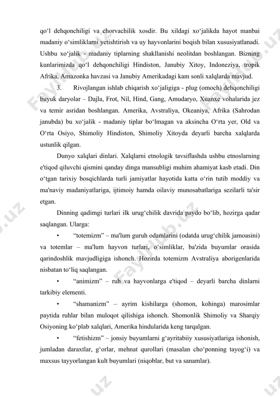 dga kelgan. hozirda ovchi va termchilar safida shri-lanka – veddalari, malakka oroli-semanglari, filippindagi-aetalar, kongodagi-pigmeylar va boshqa qabilalar kiradi. 2. ishlab chiqarish xo‘jaligiga o‘tgan xalqlar va etnik guruhlar. ularga qo‘l dehqonchiligi va chorvachilik xosdir. bu xildagi xo‘jalikda hayot manbai madaniy o‘simliklarni yetishtirish va uy hayvonlarini boqish bilan xususiyatlanadi. ushbu xo‘jalik - madaniy tiplarning shakllanishi neolitdan boshlangan. bizning kunlarimizda qo‘l dehqonchiligi hindiston, janubiy xitoy, indoneziya, tropik afrika, amazonka havzasi va janubiy amerikadagi kam sonli xalqlarda mavjud. 3. rivojlangan ishlab chiqarish xo‘jaligiga - plug (omoch) dehqonchiligi buyuk daryolar – dajla, frot, nil, hind, gang, amudaryo, xuanxe vohalarida jez va temir asridan boshlangan. amerika, avstraliya, okeaniya, afrika (sahrodan janubda) bu xo‘jalik - madaniy tiplar bo‘lmagan va aksincha o‘rta yer, old va o‘rta osiyo, shimoliy hindiston, shimoliy xitoyda deyarli barcha xalqlarda ustunlik qilgan. dunyo xalqlari dinlari. xalqlarni etnologik tavsiflashda ushbu etnoslarning e'tiqod qiluvchi qismini qanday dinga mansubligi muhim ahamiyat kasb etadi. din o‘tgan tarixiy bosqichlarda …