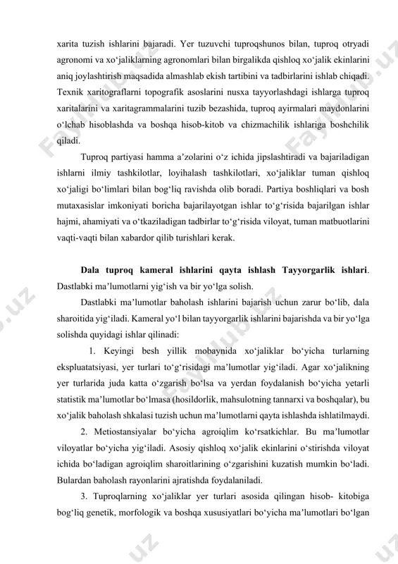 asoslarini nusxa tayyorlashdagi ishlarga tuproq xaritalarini va xaritagrammalarini tuzib bezashida, tuproq ayirmalari maydonlarini o‘lchab hisoblashda va boshqa hisob-kitob va chizmachilik ishlariga boshchilik qiladi. tuproq partiyasi hamma aʼzolarini o‘z ichida jipslashtiradi va bajariladigan ishlarni ilmiy tashkilotlar, loyihalash tashkilotlari, xo‘jaliklar tuman qishloq xo‘jaligi bo‘limlari bilan bog‘liq ravishda olib boradi. partiya boshliqlari va bosh mutaxasislar imkoniyati boricha bajarilayotgan ishlar to‘g‘risida bajarilgan ishlar hajmi, ahamiyati va o‘tkaziladigan tadbirlar to‘g‘risida viloyat, tuman matbuotlarini vaqti-vaqti bilan xabardor qilib turishlari kerak. dala tuproq kameral ishlarini qayta ishlash tayyorgarlik ishlari. dastlabki maʼlumotlarni yig‘ish va bir yo‘lga solish. dastlabki maʼlumotlar baholash ishlarini bajarish uchun zarur bo‘lib, dala sharoitida yig‘iladi. kameral yo‘l bilan tayyorgarlik ishlarini bajarishda va bir yo‘lga solishda quyidagi ishlar qilinadi: 1. keyingi besh yillik mobaynida xo‘jaliklar bo‘yicha turlarning ekspluatatsiyasi, yer turlari to‘g‘risidagi maʼlumotlar yig‘iladi. agar xo‘jalikning yer turlarida juda katta o‘zgarish bo‘lsa va yerdan foydalanish bo‘yicha yetarli statistik maʼlumotlar bo‘lmasa (hosildorlik, mahsulotning tannarxi va boshqalar), bu xo‘jalik …