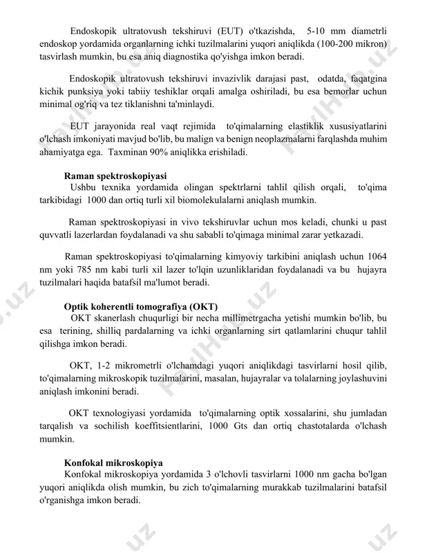 aniq diagnostika qo'yishga imkon beradi. endoskopik ultratovush tekshiruvi invazivlik darajasi past, odatda, faqatgina kichik punksiya yoki tabiiy teshiklar orqali amalga oshiriladi, bu esa bemorlar uchun minimal og'riq va tez tiklanishni ta'minlaydi. eut jarayonida real vaqt rejimida to'qimalarning elastiklik xususiyatlarini o'lchash imkoniyati mavjud bo'lib, bu malign va benign neoplazmalarni farqlashda muhim ahamiyatga ega. taxminan 90% aniqlikka erishiladi. raman spektroskopiyasi ushbu texnika yordamida olingan spektrlarni tahlil qilish orqali, to'qima tarkibidagi 1000 dan ortiq turli xil biomolekulalarni aniqlash mumkin. raman spektroskopiyasi in vivo tekshiruvlar uchun mos keladi, chunki u past quvvatli lazerlardan foydalanadi va shu sababli to'qimaga minimal zarar yetkazadi. raman spektroskopiyasi to'qimalarning kimyoviy tarkibini aniqlash uchun 1064 nm yoki 785 nm kabi turli xil lazer to'lqin uzunliklaridan foydalanadi va bu hujayra tuzilmalari haqida batafsil ma'lumot beradi. optik koherentli tomografiya (okt) okt skanerlash chuqurligi bir necha millimetrgacha yetishi mumkin bo'lib, bu esa terining, shilliq pardalarning va ichki organlarning sirt qatlamlarini chuqur tahlil qilishga …