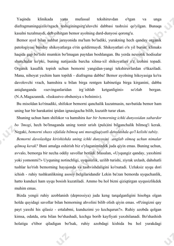 maydi. arteriya bosimi, ahyonda simob ustunining 160/90 mm ga yetadi-yu, ammo odatda, me'yorda yuradi. uyqusi yomon, uzoq yillar mobaynida uxlatadigan dori iste'mol qiladi. so'nggi yillarda hayz ko'rishi muntazam emas. oilali, farzandsiz, ishlamaydi. moddiy sharoiti yaxshi. shifoxona va uyda ko'p marta davolangan, tashxislari turli-tuman: vegetososudistaya distoniya, spondilez, miokardit, yurakning ishemik kasalligi, klimakterik kardiopatiya. yaqinda klinikada yana mufassal tekshiruvdan o'tgan va unga diafragmaningqizilo'ngach teshiginingsirg'aluvchi dabbasi tashxisi qo'yilgan. bunaqa kasalni tuzalmaydi, deb eshitgan bemor ayolning dard-dunyosi qorong'u. bemor ayol bilan suhbat jarayonida ma'lum bo'ladiki, yurakning hech qanday organik patologiyasi bunday shikoyatlarga o'rin qoldirmaydi. shikoyatlari o'n yil burun: klimaks haqida gap bo'lishi mumkin bo'lmagan paytdan boshlangan. bu yerda nevrotik hodisalar shunchalar ko'pki, buning natijasida barcha xilma-xil shikoyatlari o'z izohini topadi. organik kasallik topish uchun bemorni yangidan-yangi tekshiruvlardan o'tkaziladi. mana, nihoyat yechim ham topildi - diafragma dabba! bemor ayolning hikoyasiga ko'ra davolovchi vrach, hamshira u bilan birga rentgen kabinetiga birga kirganini, dabba aniqlanganda «sevinganlaridan irg`ishlab …