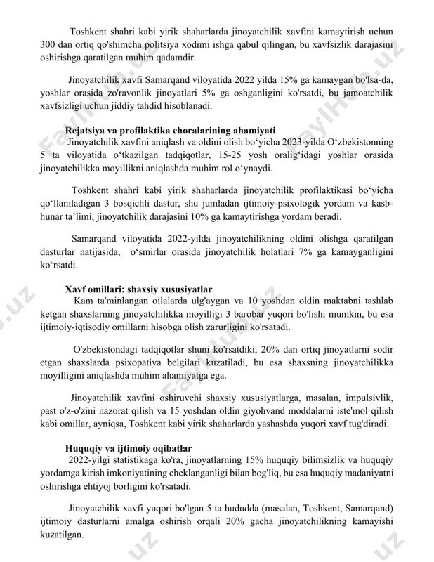 o'rsatadi. toshkent shahri kabi yirik shaharlarda jinoyatchilik xavfini kamaytirish uchun 300 dan ortiq qo'shimcha politsiya xodimi ishga qabul qilingan, bu xavfsizlik darajasini oshirishga qaratilgan muhim qadamdir. jinoyatchilik xavfi samarqand viloyatida 2022 yilda 15% ga kamaygan bo'lsa-da, yoshlar orasida zo'ravonlik jinoyatlari 5% ga oshganligini ko'rsatdi, bu jamoatchilik xavfsizligi uchun jiddiy tahdid hisoblanadi. rejatsiya va profilaktika choralarining ahamiyati jinoyatchilik xavfini aniqlash va oldini olish bo‘yicha 2023-yilda o‘zbekistonning 5 ta viloyatida o‘tkazilgan tadqiqotlar, 15-25 yosh oralig‘idagi yoshlar orasida jinoyatchilikka moyillikni aniqlashda muhim rol o‘ynaydi. toshkent shahri kabi yirik shaharlarda jinoyatchilik profilaktikasi bo‘yicha qo‘llaniladigan 3 bosqichli dastur, shu jumladan ijtimoiy-psixologik yordam va kasb-hunar ta’limi, jinoyatchilik darajasini 10% ga kamaytirishga yordam beradi. samarqand viloyatida 2022-yilda jinoyatchilikning oldini olishga qaratilgan dasturlar natijasida, o‘smirlar orasida jinoyatchilik holatlari 7% ga kamayganligini ko‘rsatdi. xavf omillari: shaxsiy xususiyatlar kam ta'minlangan oilalarda ulg'aygan va 10 yoshdan oldin maktabni tashlab ketgan shaxslarning jinoyatchilikka moyilligi 3 barobar yuqori bo'lishi mumkin, bu esa ijtimoiy-iqtisodiy …