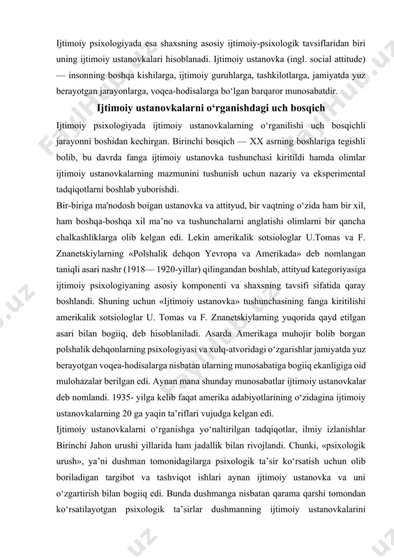 shlab, attityud kategoriyasiga ijtimoiy psixologiyaning asosiy komponenti va shaxsning tavsifi sifatida qaray boshlandi. shuning uchun «ijtimoiy ustanovka» tushunchasining fanga kiritilishi amerikalik sotsiologlar u. tomas va f. znanetskiylarning yuqorida qayd etilgan asari bilan bogiiq, deb hisoblaniladi. asarda amerikaga muhojir bolib borgan polshalik dehqonlarning psixologiyasi va xulq-atvoridagi o‘zgarishlar jamiyatda yuz berayotgan voqea-hodisalarga nisbatan ularning munosabatiga bogiiq ekanligiga oid mulohazalar berilgan edi. aynan mana shunday munosabatlar ijtimoiy ustanovkalar deb nomlandi. 1935- yilga kelib faqat amerika adabiyotlarining o‘zidagina ijtimoiy ustanovkalarning 20 ga yaqin ta’riflari vujudga kelgan edi. ijtimoiy ustanovkalarni o‘rganishga yo‘naltirilgan tadqiqotlar, ilmiy izlanishlar birinchi jahon urushi yillarida ham jadallik bilan rivojlandi. chunki, «psixologik urush», ya’ni dushman tomonidagilarga psixologik ta’sir ko‘rsatish uchun olib boriladigan targibot va tashviqot ishlari aynan ijtimoiy ustanovka va uni o‘zgartirish bilan bogiiq edi. bunda dushmanga nisbatan qarama qarshi tomondan ko‘rsatilayotgan psixologik ta’sirlar dushmanning ijtimoiy ustanovkalarini boshqacha yo‘nalishda shakllantirish, takomillashtirish va o‘zgartirishga qaratilgan edi. demak, urush jarayonida insonning ijtimoiy ustanovkalaridan raqiblarni …