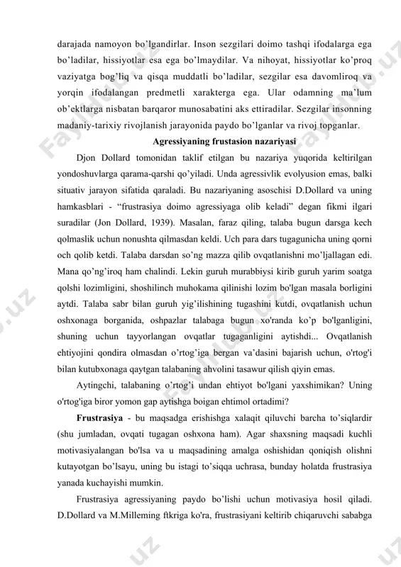 ona ham). agar shaxsning maqsadi kuchli motivasiyalangan bo'lsa va u maqsadining amalga oshishidan qoniqish olishni kutayotgan bo’lsayu, uning bu istagi to’siqqa uchrasa, bunday holatda frustrasiya yanada kuchayishi mumkin. frustrasiya agressiyaning paydo bo’lishi uchun motivasiya hosil qiladi. d.dollard va m.milleming ftkriga ko'ra, frustrasiyani keltirib chiqaruvchi sababga nisbatan agressiyani namoyon qilish jamiyat yoki jamoatchilik tomonidan jazolanishi yoki kamida muhokama qilinishi mumkin. bunday jazodan qo’rqish esa agressiyani boshqa nishonga, ob’ektga (eshikni qarsillatib yopish, aybsiz bo‘lgan shaxsga jahl qilish) yoki shaxsning o‘z -o‘ziga qaratilishi (suitsid sodir qilishi) ga sabab bo'lishi mumkin (dollard, 1939; miller, 1941) frustrasiya va agressiya nazariyasi borasida o’tkazilgan labaratoriya tadqiqotlari ikki xil natija berganligini ko'rish mumkin: frustrasiya ba’zan agressiyani kuchaytirgan bo’lsa, ba’zan aksincha, susaytirgan. masalan, yudjin bemstayn va filip uorchel o'tkazgan tajriba bunga yaqqol dalildir: eksperimentatoming assistenti eshitish apparati ishlamay qolayotganligi tufayli hadeb guruhiy qaror qabul qilishga xalal beraveradi, bu hoi majlis ishtirokchilarida frustrasiyani keltirib chiqazgan, lekin hech qanday agressiyaga olib …