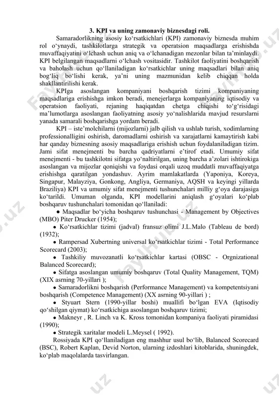 ak, ya’ni uning mazmunidan kelib chiqqan holda shakllantirilishi kerak. kpiga asoslangan kompaniyani boshqarish tizimi kompaniyaning maqsadlariga erishishga imkon beradi, menejerlarga kompaniyaning iqtisodiy va operatsion faoliyati, rejaning haqiqatdan chetga chiqishi to‘g‘risidagi ma’lumotlarga asoslangan faoliyatning asosiy yo‘nalishlarida mavjud resurslarni yanada samarali boshqarishga yordam beradi. kpi – iste’molchilarni (mijozlarni) jalb qilish va ushlab turish, xodimlarning professionalligini oshirish, daromadlarni oshirish va xarajatlarni kamaytirish kabi har qanday biznesning asosiy maqsadlariga erishish uchun foydalaniladigan tizim. jami sifat menejmenti bu barcha qadriyatlarni e’tirof etadi. umumiy sifat menejmenti - bu tashkilotni sifatga yo‘naltirilgan, uning barcha a’zolari ishtirokiga asoslangan va mijozlar qoniqishi va foydasi orqali uzoq muddatli muvaffaqiyatga erishishga qaratilgan yondashuv. ayrim mamlakatlarda (yaponiya, koreya, singapur, malayziya, gonkong, angliya, germaniya, aqsh va keyingi yillarda braziliya) kpi va umumiy sifat menejmenti tushunchalari milliy g‘oya darajasiga ko‘tarildi. umuman olganda, kpi modellarini aniqlash g‘oyalari ko‘plab boshqaruv tushunchalari tomonidan qo‘llaniladi: ● maqsadlar bo‘yicha boshqaruv tushunchasi - management by objectives (mbo) piter drucker (1954); …