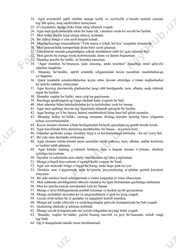 bog‘liq ishni afzal ko‘rardim. 13. men doimo faqat haqiqatni gapiraman. 14. agar inson qo‘zg‘atuvchi va psixikaga ta’sir qiluvchi moddalarni me’yorda va zararli oqibatlarsiz iste’mol qilsa – bu butunlay tabiiy. 15. men hatto g‘azablansam ham so‘kinishgacha bormaslikka harakat qilaman. 16. o‘ylaymanki, menga sherlarni ovlash yoqqan bo‘lardi. 17. agar meni xafa qilsalar, unda men, albatta, o‘ch olishim kerak. 18. inson o‘zi qancha va qayerda ichishni xohlasa, shuncha ichishga haqli. 19. agar mening og‘aynim belgilangan uchrashuvga kechiksa, unda men, odatda, sokinlikni saqlayman. 20. meni, odatda, ishni belgilangan muddatda tugatish haqidagi talab qiynaydi. 21. ba’zida men ko‘chani belgilangan joydan emas, o‘zimga qulay bo‘lgan joydan kesib o‘taman. 22. agar kuchli jinsiy maylni his qilsang, ba’zi qoida va taqiqlarni uloqtirib tashlash mumkin. 23. men hech qachon ota­onamning gaplariga quloq solmayman. 24. agar avtomobil sotib olishda menga tezlik va xavfsizlik o‘rtasida tanlash zarurati tug‘ilib qolsa, men xavfsizlikni tanlayman. 25. o‘ylaymanki, menga boks bilan shug‘ullanish yoqadi. 26. agar …