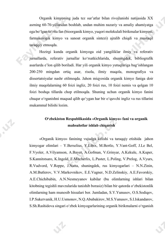 erlix, l.paster, l.poling, v.prelog, a.vyurs, r.vudvord, v.reppe, j.natta, shuningdek, rus kimyogarlari – n.n.zinin, a.m.butlerov, v.v.markovnikov, e.e.vagner, n.d.zelinskiy, a.e.favorskiy, a.e.chichibabin, a.n.nesmeyanov kabilar (bu olimlarning ishlari bilan kitobning tegishli mavzularida tanishib borasiz) bilan bir qatorda o‘zbekistonlik olimlarning ham munosib hissalari bor. jumladan, s.y.yunusov, o.s.sodiqov, i.p.sukervanik, h.u.usmonov, n.q.abubakirov, m.s.yunusov, s.i.iskandarov, s.sh.rashidova singari o‘zbek kimyogarlarining organik birikmalarni o‘rganish borasidagi ilmiy tadqiqotlari va ulardagi yangiliklar nafaqat respublikamizda, balki jahon soha mutaxassislariga ham ma’lum. o‘zbekiston respublikasida mustaqillikning dastlabki kunlaridanoq «organik kimyo» fani va organik mahsulotlar ishlab chiqarish prezidentimiz i.a.karimov hamda hukumat tomonidan ustuvor yo‘nalish sifatida qo‘llab-quvvatlanishi fan rivojiga sezilarli ta’sir ko‘rsatdi. yurtboshimiz 1992-yilning iyulida o‘zbekiston respublikasi fanlar akademiyasiga qarashli qator kimyo institutlarida bo‘lib, bu mo‘jizakor fanni rivojlantirish davlat miqyosidagi masala ekanligiga alohida e’tibor qaratdilar va o‘zbek kimyogarlari oldiga tadqiqotchilik ishlarining samaradorligiga jiddiy yondashish, ilmiy yangiliklarni hayotga keng tatbiq etish, xalqaro hamkorlikni har tomonlama rivojlantirish, dunyo miqyosida raqobatbardosh kadrlar tayyorlashga erishish, xorijiy mamlakatlar grantlarini qo‘lga kiritish kabilarni …