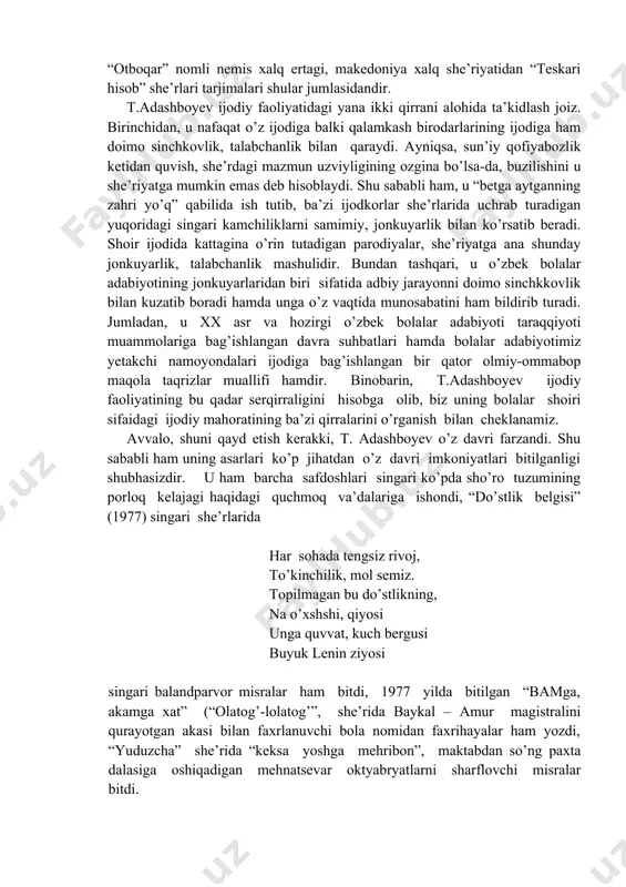 makedoniya xalq she’riyatidan “teskari hisob” she’rlari tarjimalari shular jumlasidandir. t.adashboyev ijodiy faoliyatidagi yana ikki qirrani alohida ta’kidlash joiz. birinchidan, u nafaqat o’z ijodiga balki qalamkash birodarlarining ijodiga ham doimo sinchkovlik, talabchanlik bilan qaraydi. ayniqsa, sun’iy qofiyabozlik ketidan quvish, she’rdagi mazmun uzviyligining ozgina bo’lsa-da, buzilishini u she’riyatga mumkin emas deb hisoblaydi. shu sababli ham, u “betga aytganning zahri yo’q” qabilida ish tutib, ba’zi ijodkorlar she’rlarida uchrab turadigan yuqoridagi singari kamchiliklarni samimiy, jonkuyarlik bilan ko’rsatib beradi. shoir ijodida kattagina o’rin tutadigan parodiyalar, she’riyatga ana shunday jonkuyarlik, talabchanlik mashulidir. bundan tashqari, u o’zbek bolalar adabiyotining jonkuyarlaridan biri sifatida adbiy jarayonni doimo sinchkkovlik bilan kuzatib boradi hamda unga o’z vaqtida munosabatini ham bildirib turadi. jumladan, u xx asr va hozirgi o’zbek bolalar adabiyoti taraqqiyoti muammolariga bag’ishlangan davra suhbatlari hamda bolalar adabiyotimiz yetakchi namoyondalari ijodiga bag’ishlangan bir qator olmiy-ommabop maqola taqrizlar muallifi hamdir. binobarin, t.adashboyev ijodiy faoliyatining bu qadar serqirraligini hisobga olib, biz uning bolalar …