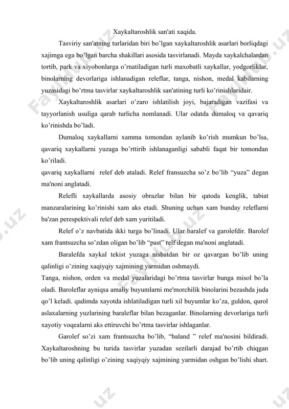 hlaganlar. garolеf so’zi xam frantsuzcha bo’lib, “baland ” rеlеf ma'nosini bildiradi. xaykaltaroshning bu turida tasvirlar yuzadan sеzilarli darajad bo’rtib chiqgan bo’lib uning qalinligi o’zining xaqiyqiy xajmining yarmidan oshgan bo’lishi shart. garolеfda ko’plab tarixiy voqеalarga bag'ishlab ishlangan yodgorliklar misoli bo’lishi mumkun. bu yodgorlikdagi ayrim xaykallar masalan: oldindan tasvirlangan obrozlar, yuzaga nisbatdan juda bo’rtib chiqgan bo’lsa xam lеkin ular asosiy kompazittsiya yuzasiga yopishgan xolda ishlangan. bu yodgorliklarda rеlеfning ikki turini xam uchratish mumkun. lеkin gorolеf undan еtakchi o’rinni egallaydi. xaykaltaroshlikda rеlеfning yana bir turi mavjud, bu o’yib ishlangan rеlеflardir. bunday rеlеflar odatda tеkis yuzaga o’yib ishlanadi. yuzani o’yish natijasida xosil bo’ladigan yorug' soya o’yini xisobiga tasvir ko’zga tashlanadi. bunday rеlеflarning imkonisyati chеgaralangan bo’lganidan ular amalga juda kam qo’llaniladi. ular qadimgi misrda ko’plab ishlatilgan. xaykaltaroshlik asarlarini yaratish uchun turli xildagi matеriallardan foydalanadi. bu matеriallar xaykalga turli xaraktеr va mazmun bеrishda xizmat qiladi.masalan; tosh granitda ishlangan xaykallar kishida ulug'vorlik, abadiylik baxsh etsa aksincha marmardan …