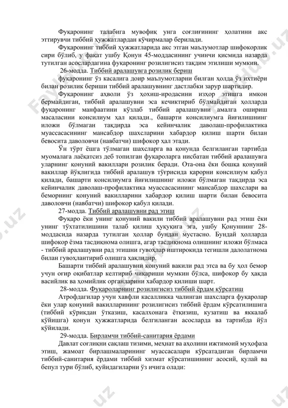 тартибда ўз илтимосига кўра бошқа мутахассисларнинг консилиум қилиши ва улардан маслаҳатлар олиш; - тиббий ёрдам сўраб мурожаат қилганлиги, соғлиғининг ҳолати, қўйилган ташҳис тўғрисидаги маълумотлар ҳамда уни текшириш ва даволаш чоғида олинган бошқа маълумотлар сир сақланиши; - тиббий аралашувга ўз ихтиёри билан розилик бериш ёки уни рад этиш; - ўз ҳуқуқ ва бурчлари хусусида ҳамда соғлиғининг ҳолати ҳақида маълумот олиш, шунингдек, соғлиғининг ҳолатига доир маълумотларни унинг манфаатини кўзлаган ҳолда берса бўладиган шахсларни танлаш; - ихтиёрий тиббий суғурта доирасида тиббий ва бошқа хил хизматлардан фойдаланиш; - тиббий ёрдам кўрсатиш вақтида соғлиғига зарар етказилган тақдирда кўрилган зарарнинг ўрнини қонун ҳужжатларида белгиланган тартибда қопланиши; - ҳуқуқини ҳимоя қилиш учун ҳузурига адвокат ёки бошқа қонуний вакил қўйилиши. ҳуқуқлари бузилган тақдирда бемор ёки унинг қонуний вакили бевосита даволаш профилактика муассасасининг раҳбари ёки бошқа мансабдор шахсига, юқори бошқарув органига ёки судга шикоят билан мурожаат қилиши мумкин. 25-модда. фуқаролар ўз соғлиғининг ҳолати тўғрисида маълумот олиш ҳуқуқи ҳар бир …
