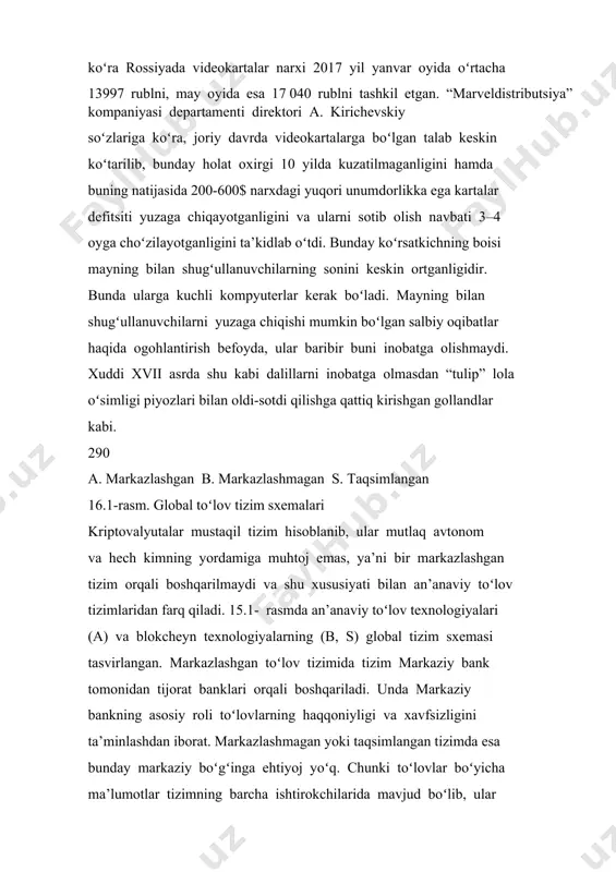 ir. bunda ularga kuchli kompyuterlar kerak boʻladi. mayning bilan shugʻullanuvchilarni yuzaga chiqishi mumkin boʻlgan salbiy oqibatlar haqida ogohlantirish befoyda, ular baribir buni inobatga olishmaydi. xuddi xvii asrda shu kabi dalillarni inobatga olmasdan “tulip” lola oʻsimligi piyozlari bilan oldi-sotdi qilishga qattiq kirishgan gollandlar kabi. 290 a. markazlashgan b. markazlashmagan s. taqsimlangan 16.1-rasm. global toʻlov tizim sxemalari kriptovalyutalar mustaqil tizim hisoblanib, ular mutlaq avtonom va hech kimning yordamiga muhtoj emas, ya’ni bir markazlashgan tizim orqali boshqarilmaydi va shu xususiyati bilan an’anaviy toʻlov tizimlaridan farq qiladi. 15.1- rasmda an’anaviy toʻlov texnologiyalari (a) va blokcheyn texnologiyalarning (b, s) global tizim sxemasi tasvirlangan. markazlashgan toʻlov tizimida tizim markaziy bank tomonidan tijorat banklari orqali boshqariladi. unda markaziy bankning asosiy roli toʻlovlarning haqqoniyligi va xavfsizligini ta’minlashdan iborat. markazlashmagan yoki taqsimlangan tizimda esa bunday markaziy boʻgʻinga ehtiyoj yoʻq. chunki toʻlovlar boʻyicha ma’lumotlar tizimning barcha ishtirokchilarida mavjud boʻlib, ular oshkora hisoblanadi va tizim ishtirokchilari tomonidan tasdiqlanadi. 16.2. kriptovalyuta turlari …