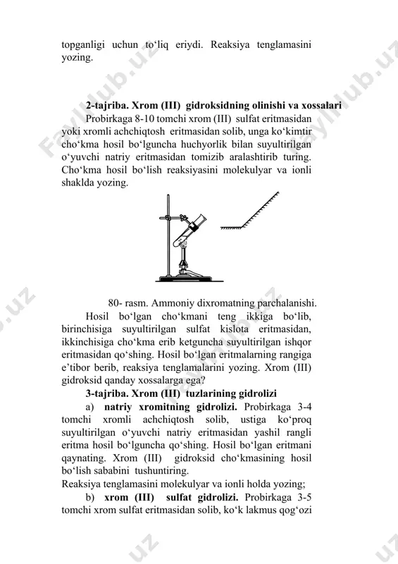 idan solib, unga ko‘kimtir cho‘kma hosil bo‘lguncha huchyorlik bilan suyultirilgan o‘yuvchi natriy eritmasidan tomizib aralashtirib turing. cho‘kma hosil bo‘lish reaksiyasini molekulyar va ionli shaklda yozing. 80- rasm. ammoniy dixromatning parchalanishi. hosil bo‘lgan cho‘kmani teng ikkiga bo‘lib, birinchisiga suyultirilgan sulfat kislota eritmasidan, ikkinchisiga cho‘kma erib ketguncha suyultirilgan ishqor eritmasidan qo‘shing. hosil bo‘lgan eritmalarning rangiga e’tibor berib, reaksiya tenglamalarini yozing. xrom (iii) gidroksid qanday xossalarga ega? 3-tajriba. xrom (iii) tuzlarining gidrolizi a) natriy xromitning gidrolizi. probirkaga 3-4 tomchi xromli achchiqtosh solib, ustiga ko‘proq suyultirilgan o‘yuvchi natriy eritmasidan yashil rangli eritma hosil bo‘lguncha qo‘shing. hosil bo‘lgan eritmani qaynating. xrom (iii) gidroksid cho‘kmasining hosil bo‘lish sababini tushuntiring. reaksiya tenglamasini molekulyar va ionli holda yozing; b) xrom (iii) sulfat gidrolizi. probirkaga 3-5 tomchi xrom sulfat eritmasidan solib, ko‘k lakmus qog‘ozi bilan sinab ko‘ring. lakmus rangining o‘zgarishini tushuntirib, gidrolizlanish tenglamalarini yozing; d) xrom sulfatning soda ishtirokidagi gidrolizi. probirkaga 3-5 tomchi xrom sulfat eritmasidan solib, ustiga 4-5 …