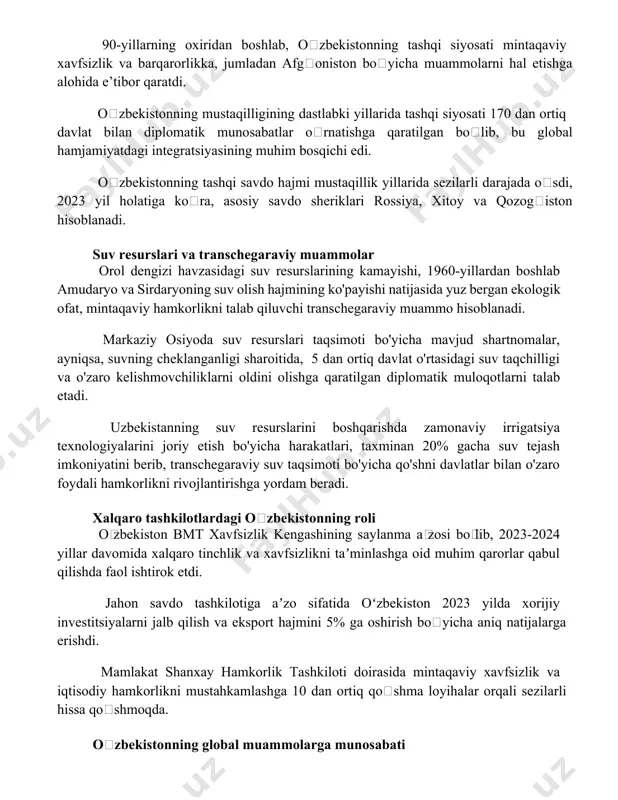 dan ortiq davlat bilan diplomatik munosabatlar oʻrnatishga qaratilgan boʻlib, bu global hamjamiyatdagi integratsiyasining muhim bosqichi edi. oʻzbekistonning tashqi savdo hajmi mustaqillik yillarida sezilarli darajada oʻsdi, 2023 yil holatiga koʻra, asosiy savdo sheriklari rossiya, xitoy va qozogʻiston hisoblanadi. suv resurslari va transchegaraviy muammolar orol dengizi havzasidagi suv resurslarining kamayishi, 1960-yillardan boshlab amudaryo va sirdaryoning suv olish hajmining ko'payishi natijasida yuz bergan ekologik ofat, mintaqaviy hamkorlikni talab qiluvchi transchegaraviy muammo hisoblanadi. markaziy osiyoda suv resurslari taqsimoti bo'yicha mavjud shartnomalar, ayniqsa, suvning cheklanganligi sharoitida, 5 dan ortiq davlat o'rtasidagi suv taqchilligi va o'zaro kelishmovchiliklarni oldini olishga qaratilgan diplomatik muloqotlarni talab etadi. uzbekistanning suv resurslarini boshqarishda zamonaviy irrigatsiya texnologiyalarini joriy etish bo'yicha harakatlari, taxminan 20% gacha suv tejash imkoniyatini berib, transchegaraviy suv taqsimoti bo'yicha qo'shni davlatlar bilan o'zaro foydali hamkorlikni rivojlantirishga yordam beradi. xalqaro tashkilotlardagi oʻzbekistonning roli oʻzbekiston bmt xavfsizlik kengashining saylanma aʼzosi boʻlib, 2023-2024 yillar davomida xalqaro tinchlik va xavfsizlikni taʼminlashga oid muhim …