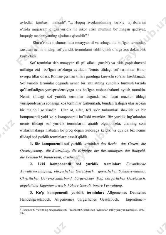 arxiv.uz/uz/documents/slaydlar/tilshunoslik/til-va-terminologiya] [3: usmonov s. yuristning nutq madaniyati. –toshkent: o‘zbekiston faylasuflari milliy jamiyati nashriyoti. 2007. 18-b.] shu o’rinda tilshunoslikda muayyan til va sohaga oid bo’lgan terminlar, xususan nemis tilidagi sof yuridik terminlarni tahlil qilish o’ziga xos dolzarblik kasb etadi. sof terminlar deb muayyan til (til oilasi; guruhi) va tilda gaplashuvchi millatga oid bo’lgan so’zlarga aytiladi. nemis tilidagi sof terminlar hind-evropa tillar oilasi, roman-german tillari guruhiga kiruvchi so’zlar hisoblanadi. sof yuridik terminlar deganda aynan bir millatning kundalik turmush tarzida qo’llaniladigan yurisprudensiyaga xos bo’lgan tushunchalarni aytish mumkin. nemis tilidagi sof yuridik terminlar deganda esa faqat mazkur tildagi yurisprudensiya sohasiga xos terminlar tushuniladi, bundan tashqari ular asosan bir ma’noli so’zlardir. ular ot, sifat, fe’l so’z turkumlari shaklida va bir komponentli yoki ko’p komponentli bo’lishi mumkin. biz yuridik lug’atlardan nemis tilidagi sof yuridik terminlarini ajratib olganimizda, ularning soni o’zlashmalarga nisbatan ko’proq degan xulosaga keldik va quyida biz nemis tilidagi sof yuridik terminlarni tasnif qildik. 1. …
