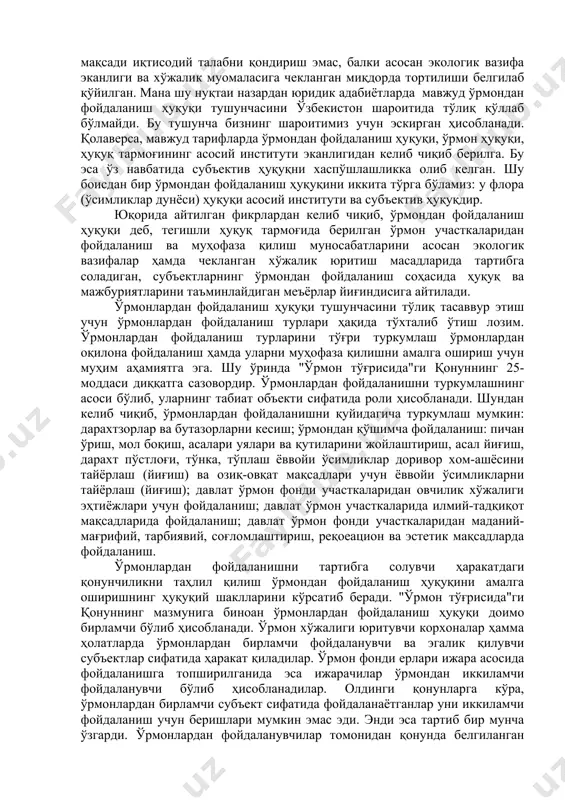 а эга. шу ўринда "ўрмон тўғрисида"ги қонуннинг 25-моддаси диққатга сазовордир. ўрмонлардан фойдаланишни туркумлашнинг асоси бўлиб, уларнинг табиат объекти сифатида роли ҳисобланади. шундан келиб чиқиб, ўрмонлардан фойдаланишни қуйидагича туркумлаш мумкин: дарахтзорлар ва бутазорларни кесиш; ўрмондан қўшимча фойдаланиш: пичан ўриш, мол боқиш, асалари уялари ва қутиларини жойлаштириш, асал йиғиш, дарахт пўстлоғи, тўнка, тўплаш ёввойи ўсимликлар доривор хом-ашёсини тайёрлаш (йиғиш) ва озиқ-овқат мақсадлари учун ёввойи ўсимликларни тайёрлаш (йиғиш); давлат ўрмон фонди участкаларидан овчилик хўжалиги эҳтиёжлари учун фойдаланиш; давлат ўрмон участкаларида илмий-тадқиқот мақсадларида фойдаланиш; давлат ўрмон фонди участкаларидан маданий-мағрифий, тарбиявий, соғломлаштириш, реқоеацион ва эстетик мақсадларда фойдаланиш. ўрмонлардан фойдаланишни тартибга солувчи ҳаракатдаги қонунчиликни таҳлил қилиш ўрмондан фойдаланиш ҳуқуқини амалга оширишнинг ҳуқуқий шаклларини кўрсатиб беради. "ўрмон тўғрисида"ги қонуннинг мазмунига биноан ўрмонлардан фойдаланиш ҳуқуқи доимо бирламчи бўлиб ҳисобланади. ўрмон хўжалиги юритувчи корхоналар ҳамма ҳолатларда ўрмонлардан бирламчи фойдаланувчи ва эгалик қилувчи субъектлар сифатида ҳаракат қиладилар. ўрмон фонди ерлари ижара асосида фойдаланишга топширилганида эса ижарачилар ўрмондан иккиламчи фойдаланувчи бўлиб …