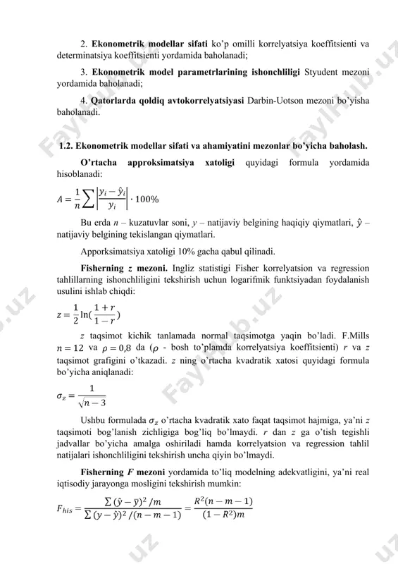 verifikatsiyalash, qurilayotga model ma’lumotlari retropektiv (o‘tgan davr) davri ma’lumotlari o‘zaro taqqoslanadi; · qisman maqsadli verifikatsiya, model tarkibiy qismlaridan biri ma’lumotlari tekshiriladi. tuzilgan ekonometrik ahamiyatliligi, ishonshliligi va keyinshalik bashoratlashda qo’llash mumkinligi quyidagi mezonlar asosida baholanadi: 1. ekonometrik modellarni ahamiyati fisher mezoni va approksimatsiya xatoligi yordamida baholanadi; regressiya tenglamasining ahamiyatini baholash - bu o'zgaruvchilar o'rtasidagi bog'liqlikni ifodalovchi regressiya modeli eksperimental ma'lumotlarga mos kelishini va tenglamaga kiritilgan izohlovchi o'zgaruvchilari (bir yoki undan ko'p) natijaviy o'zgaruvchini tavsiflash uchun etarli ekanligini aniqlashni anglatadi. 2. ekonometrik modellar sifati ko’p omilli korrelyatsiya koeffitsienti va determinatsiya koeffitsienti yordamida baholanadi; 3. ekonometrik model parametrlarining ishonchliligi styudent mezoni yordamida baholanadi; 4. qatorlarda qoldiq avtokorrelyatsiyasi darbin-uotson mezoni bo’yisha baholanadi. 1.2. ekonometrik modellar sifati va ahamiyatini mezonlar bo’yicha baholash. o’rtacha approksimatsiya xatoligi quyidagi formula yordamida hisoblanadi: bu erda n – kuzatuvlar soni, y – natijaviy belgining haqiqiy qiymatlari, – natijaviy belgining tekislangan qiymatlari. apporksimatsiya xatoligi 10% gacha qabul qilinadi. fisherning z mezoni. …