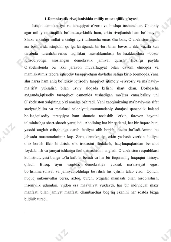 ilishi talab etadi. qonun, huquq imkoniyatlar bersa, axloq, burch, o`zgalar manfaati bilan hisoblashish, insoniylik udumlari, vijdon esa mas`uliyat yuklaydi, har bir individual shaxs manfaati bilan jamiyat manfaati chambarchas bog’liq ekanini har soatda bizga bildirib turadi. 2. milliy g’oya demokratiya va milliy davlatchilik. sir emaski – demokratiya erkin fuqarolik jamiyati ekan, unda ochiq muloqotlar, qonun asosidagi munosabatlar qat`iy asosga qo`yilib, u oshkoralikni yuzaga keltiradi va qonun asosida ijtimoiy adolat tiklanishiga erishiladi. inson huquqini ta`minlash va himoya qilish birinchi darajali ahamiyat kasb etadi. boshqacha aytganda, jamiyat ichidan turib faollashib, mustahkamlanib boradi, o`z-o`zini boshqarish sari dadil qadamlar quyiladi. ammo, bundan demokratiya sharoitida davlatning boshqaruvchilik, tashkilotchilik roli barham topadi, degan xulosani chiqarmaslik kerak. ayrim g’arb faylasuflari karl poter o`zining “ochiq jamiyat va uning dushmanlari” kitobida mustahkam milliy davlat demokratiya taraqqiyotiga to`sqinlik qiladi degan fikrni olg’a suradi. uning nazarida davlatning kuchayishi, “ochiq jamiyat” kishilarning erkin faoliyat ko`rsatishi, fikri irodasini ifodalashi, qobiliyatini ishga solishga halaqit beradi. …