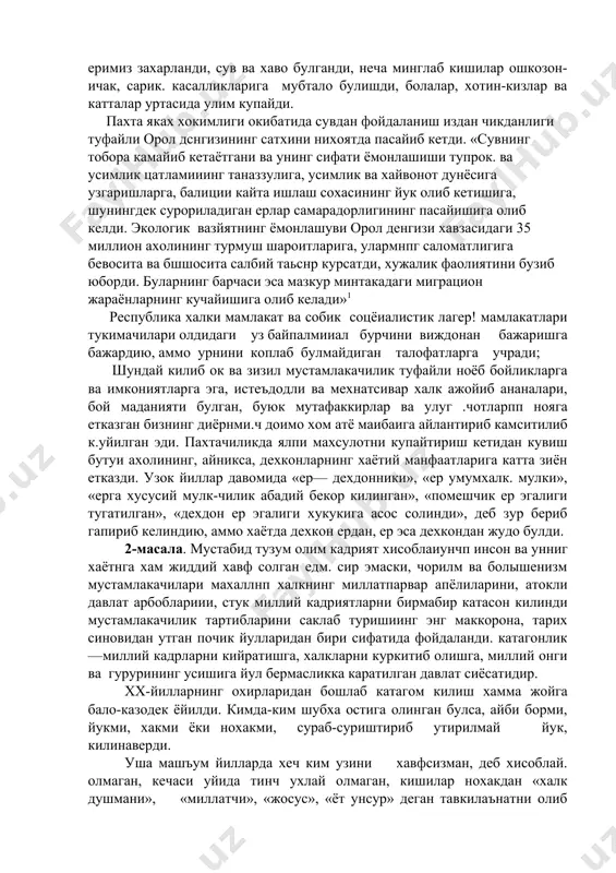 ундай килиб ок ва зизил мустамлакачилик туфайли ноёб бойликларга ва имкониятларга эга, истеъдодли ва мехнатсивар халк ажойиб ананалари, бой маданияти булган, буюк мутафаккирлар ва улуг .чотларпп нояга етказган бизнинг диёрнми.ч доимо хом атё маибаига айлантириб камситилиб к.уйилган эди. пахтачиликда ялпи махсулотни купайтириш кетидан кувиш бутуи ахолининг, айникса, дехконларнинг хаётий манфаатларига катта зиён етказди. узок йиллар давомида «ер— дехдонники», «ер умумхалк. мулки», «ерга хусусий мулк-чилик абадий бекор килинган», «помешчик ер эгалиги тугатилган», «дехдон ер эгалиги хукукига асос солинди», деб зур бериб гапириб келиндию, аммо хаётда дехкон ердан, ер эса дехкондан жудо булди. 2-масала. мустабид тузум олим кадрият хисоблаиунчп инсон ва унниг хаётнга хам жиддий хавф солган едм. сир эмаски, чорилм ва болышенизм мустамлакачилари махаллнп халкнинг миллатпарвар апёлиларини, атокли давлат арбоблариии, стук миллий кадриятларни бирмабир катасон килинди мустамлакачилик тартибларини саклаб туришиинг энг маккорона, тарих синовидан утган почик йулларидан бири сифатида фойдаланди. катагонлик—миллий кадрларни кийратишга, халкларни куркитиб олишга, миллий онги ва гурурининг усишига …