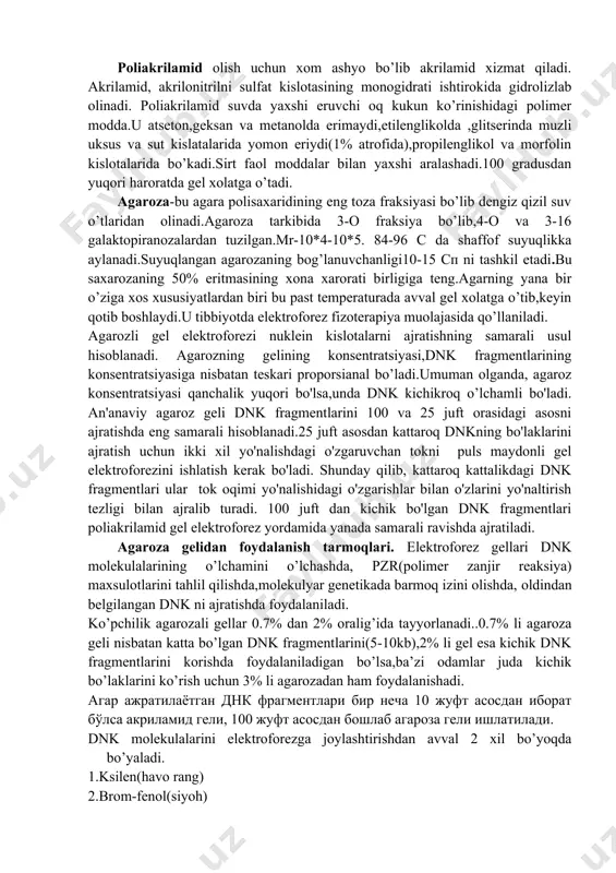 i. odatdagi sharoitda dnk larning elektroforetik tahlili uchun akrilamid va agaroza gelidan foydalaniladi. poliakrilamid olish uchun xom ashyo bo’lib akrilamid xizmat qiladi. akrilamid, akrilonitrilni sulfat kislotasining monogidrati ishtirokida gidrolizlab olinadi. poliakrilamid suvda yaxshi eruvchi oq kukun ko’rinishidagi polimer modda.u atseton,geksan va metanolda erimaydi,etilenglikolda ,glitserinda muzli uksus va sut kislatalarida yomon eriydi(1% atrofida),propilenglikol va morfolin kislotalarida bo’kadi.sirt faol moddalar bilan yaxshi aralashadi.100 gradusdan yuqori haroratda gel xolatga o’tadi. agaroza-bu agara polisaxaridining eng toza fraksiyasi bo’lib dengiz qizil suv o’tlaridan olinadi.agaroza tarkibida 3-o fraksiya bo’lib,4-o va 3-16 galaktopiranozalardan tuzilgan.mr-10*4-10*5. 84-96 c da shaffof suyuqlikka aylanadi.suyuqlangan agarozaning bog’lanuvchanligi10-15 cp ni tashkil etadi.bu saxarozaning 50% eritmasining xona xarorati birligiga teng.agarning yana bir o’ziga xos xususiyatlardan biri bu past temperaturada avval gel xolatga o’tib,keyin qotib boshlaydi.u tibbiyotda elektroforez fizoterapiya muolajasida qo’llaniladi. agarozli gel elektroforezi nuklein kislotalarni ajratishning samarali usul hisoblanadi. agarozning gelining konsentratsiyasi,dnk fragmentlarining konsentratsiyasiga nisbatan teskari proporsianal bo’ladi.umuman olganda, agaroz konsentratsiyasi qanchalik yuqori bo'lsa,unda …