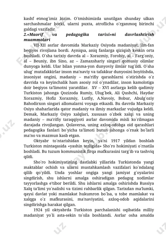 z qadriyatini boshqa millat qadriyatlaridan ajratib olib yarata olmaydi. har bir millat ma'naviyatida o`ziga xos tomonlar bo`lsa ham, u umuminsoniy qadriyatlarning bir qismidir. shu bilan birga unutmasligimiz kerakki, biz qurayotgan yangi jamiyat «binosi» uchun birinchi galda milliy qadriyatlar ustun bo`lmog`i lozim. biz, eng avvalo, milliy o`zligimizni anglamog`imiz, o`z tafakkurimizni kashf etmog`imiz lozim. o`tmishimizda unutilgan shunday ulkan sarchashmalar borki, ularni puxta, atroflicha o`rganmoq birinchi galdagi vazifadir 2.«maorif va pedagogika tarixi»ni davrlashtirish muammolari vii-xii asrlar davomida markaziy osiyoda madaniyat, ilm-fan beqiyos rivojlana bordi. ayniqsa, aniq fanlarga qiziqish kеskin orta boshladi. o`sha tarixiy davrda al – xorazmiy, forobiy, al – farg`oniy, al – beuniy, ibn sino, az – zamaxshariy singari qomusiy olimlar dunyoga keldi. ular bilan yonma-yon dunyoviy ilmlar tug`ildi. o`sha ulug` mutafakkirlar inson ma'naviy va tafakkur dunyosini boyitishda, insoniyat ongini, madaniy – ma'rifiy qarashlarni o`stirishda o`z davrida va keyinchalik ham asosiy rol o`ynadilar, inson kamolotiga doir beqiyos ta'limotni yaratdilar. xv – xvi …