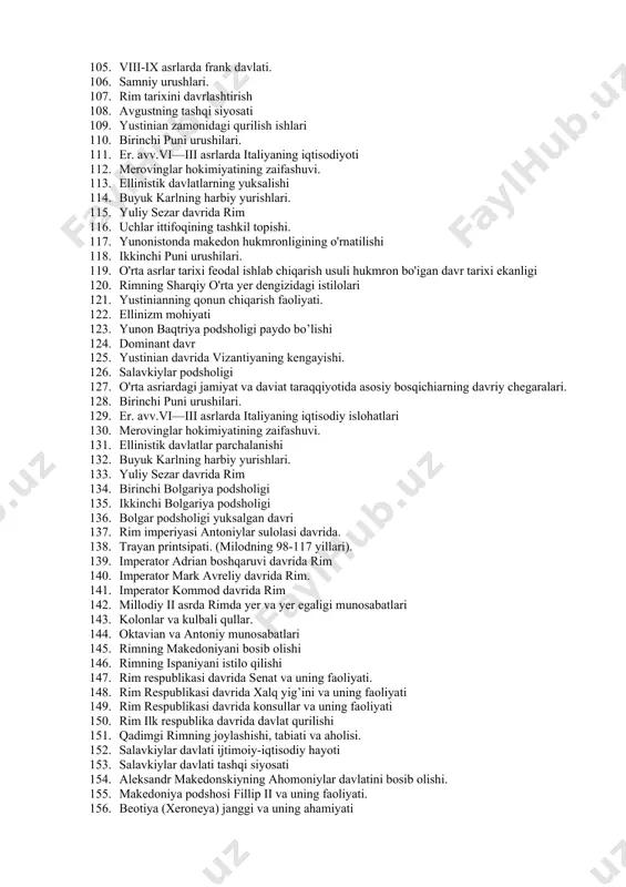 103. bolqon yarim orolidagi serb qabilalari 104. iskandar davlatining parchalanishi. 105. viii-ix asrlarda frank davlati. 106. samniy urushlari. 107. rim tarixini davrlashtirish 108. avgustning tashqi siyosati 109. yustinian zamonidagi qurilish ishlari 110. birinchi puni urushilari. 111. er. avv.vi—iii asrlarda italiyaning iqtisodiyoti 112. merovinglar hokimiyatining zaifashuvi. 113. ellinistik davlatlarning yuksalishi 114. buyuk karlning harbiy yurishlari. 115. yuliy sezar davrida rim 116. uchlar ittifoqining tashkil topishi. 117. yunonistonda makedon hukmronligining o'rnatilishi 118. ikkinchi puni urushilari. 119. o'rta asrlar tarixi feodal ishlab chiqarish usuli hukmron bo'igan davr tarixi ekanligi 120. rimning sharqiy o'rta yer dengizidagi istilolari 121. yustinianning qonun chiqarish faoliyati. 122. ellinizm mohiyati 123. yunon baqtriya podsholigi paydo bo’lishi 124. dominant davr 125. yustinian davrida vizantiyaning kengayishi. 126. salavkiylar podsholigi 127. o'rta asriardagi jamiyat va daviat taraqqiyotida asosiy bosqichiarning davriy chegaralari. 128. birinchi puni urushilari. 129. er. avv.vi—iii asrlarda italiyaning iqtisodiy islohatlari 130. merovinglar hokimiyatining zaifashuvi. 131. ellinistik davlatlar parchalanishi 132. buyuk …