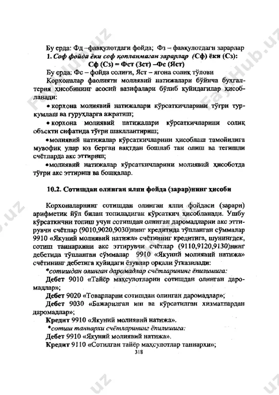 илар хисоб- ланади: • корхона молиявий натижалари курсаткичларини тугри гур- кумлаш ва гурухларга ажратиш; • корхона молиявий натижалари курсаткичларини солик объекта сифатида тугри шакллантириш; •молиявий натижалар курсаткичларини хисоблаш тамойилига мувофик улар юз берган вактдан бошлаб тан олиш ва тегишли счётларда акс эттириш; •молиявий натижалар курсаткичларини молиявий хисоботда тугри акс эттириш ва бошкалар. 10.2. сотишдан олинган ялпи фойда (зарар)нинг хисоби корхоналарнинг сотишдан олинган ялпи фойдаси (зарари) арифметик йул билан топиладиган курсаткич хисобланади. ушбу курсаткични топиш учун сотишдан олинган даромадпарни акс этти- рувчи счётлар (9010,9020,9030)нинг кредитида тупланган суммалар 9910 «якуний молиявий натижа» счётининг кредитига, шунингдек, сотиш таннархини акс этгирувчи счётлар (9110,9120,9130)нинг дебетида тупланган суммалар 9910 «якуний молиявий натижа» счётининг дебетига куйидаги ёзувлар оркали утказилади: * сотишдан олинган даромадлар счётларининг ёпилишига: дебет 9010 «тайёр махсулотларни сотишдан олинган даро- мадлар»; дебет 9020 «товарларни сотишдан олинган даромадлар»; дебет 9030 «бажарилган иш ва курсатилган хизматлардан даромадлар»; кредит 9910 «якуний молиявий натижа». * сотиш таннархи счётларининг ёпилишига: …