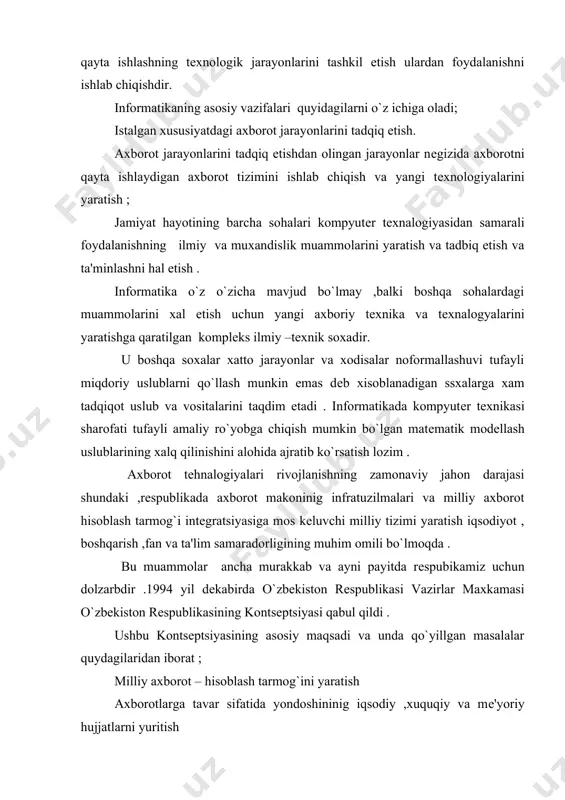 ni yaratish axborotlarga tavar sifatida yondoshininig iqsodiy ,xuquqiy va mе'yoriy hujjatlarni yuritish axborotlarni qayta ishlashda johon standartlariga rioya qilish informatika industriyasini yaratish va rivojlantirish axborotlar tеxnalogiyasi soxasidagi fundamеntal tadqiqotlarni raxbarlantirish qo`llab -quvvatlash informatika vositalaridan foydalanuvchilarni tayorlash tizimini muvofiqlashtirish kontsеptsiyaning asosiy qoydalari hisobga olingan «o`zbеkiston rеspublikasining axborotlashtirish dasturi » ishlab chiqiladi , u uch maqsadli dasturni o`z ichiga oladi ; milliy axborot – hisoblash tarmog`i ehm ning matеmatik va dasturiy ta'milash shaxsiy kompyutеr . axborot jamiyatni rivojlantiruvchi va uning taraqqiyotiga asos bo`luvchi muxim vosita hisoblanadi . shu kabi axborot insoniyat tarixida eng muxim iqsodiy ko`rsatkichlardan biri bo`lsa ,jamiyatni kompyutеrlashtirish esa iqsodiyotni tarkibiy jixatdan qayta ko`rishda asosiy xarakatlantiruvchi kuchdir . jamiyatni axborotlashtirish , yangi axborot tеxnalogiyalari bilan ta'minlash insonlarning turli –tuman ma'lumotlarga bo`lgan ehtiyojini qondirishda muxim o`rin tutadi . inson axborot olami ichra yasharkan , voqiya xodisalar jarayonlarning bir –biriga aloqadorligini , o`zaro munosabatlari va moxiyatni tashkil etish ,o`z xayotidan kеlib chiqayotgan …
