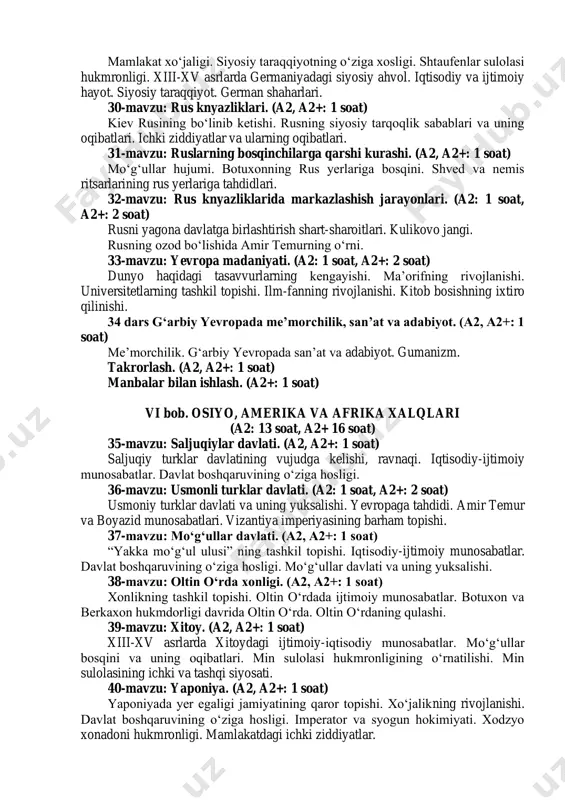 shi. (a2, a2+: 1 soat) iqtisodiy-siyosiy ahvol. mamlakatni birlashish zarurati. fransiyada toifaviy monarxiyaning qaror topishi. aholining toifalarga bo‘linishi. 24-mavzu: general shtatlar. (a2, a2+: 1 soat) fransiya qirolining cherkovga qarshi siyosati. general shtatlarning chaqirilishi. general shtatlardagi ixtilof. 25-mavzu: yuz-yillik urushning boshlanishi va uning dastlabki davri. (a2, 1 soat, a2+: 2 soat) yuz-yillik urush, uning kelib chiqish sabablari. urushning boshlanishi. mamlakatdagi og‘ir ichki vaziyat. jakeriya. angliya bilan sulh shartnomaning imzolanishi. janna d`ark. urushdagi keskin burilish. urush yakunlari. 26-mavzu: fransiyada mutlaq monarxiya. (a2 soat, a2+: 2 soat) fransiyada mutlaq monarxiyaning qaror topishi. sulh shartnomasi. fransiyaning siyosiy birlashuvi yakunlari. fransiyada mutlaq monarxiyaning tashkil topishi. lyudovik xi ning idora usuli. 27-mavzu: angliyada markazlashgan davlatning tashkil topishi. (a2, a2+: 1 soat) normandlar istilosi va uning oqibatlari. kuchli qirollik hokimiyatining vujudga kelishi. “buyuk erkinlik xartiyasi”. angliya parlamenti. 28-mavzu: angliya. (a2, a2+: 1 soat) angliyaning iqtisodiy va ijtimoiy taraqqiyoti. ijtimoiy ziddiyatlarning kuchayishi. angliyada sulolaviy kurashlar, tyudorlarning hokimiyaga kelishi. …