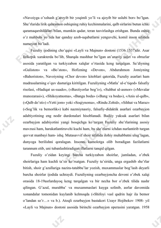 ning cho’qqisi «layli va majnun» dostoni (1536 1537)dir. asar lirikepik xarakterda bo’lib, sharqda mashhur bo’lgan an’anaviy sujet va obrazlar asosida yaratilgan va turkiyzabon xalqlar o’rtasida keng tarqalgan. sa’diyning «guliston» va «bo’ston», hofizning «devon», abdurahmon jomiyning «bahoriston», navoiyning «chor devon» kitoblari qatorida, fuzuliy asarlari ham madrasalarning o’quv dasturiga kiritilgan. fuzuliyning «matla’ ul-e’tiqod» falsafiy risolasi, «hadiqat us-suado», («baxtiyorlar bog’i»), «suhbat ul-asmor» («mevalar munozarasi»), «shikoyatnoma», «bangu boda» («bang va boda»), «anis ul-qalb», («qalb do’sti») «yetti jom» yoki «soqiynoma», «rindu zohid», «sihhat va maraz» («sog’lik va bemorlik») kabi nazmiynasriy, falsafiy-didaktik asarlari ozarbayjon adabiyotining eng nodir durdonalari hisoblanadi. badiiy yuksak asarlari bilan ozarbayjon adabiyotini yangi bosqichga ko’targan fuzuliy she’rlarining asosiy mavzusi ham, harakatlantiruvchi kuchi ham, bu she’rlarni ichdan nurlantirib turgan quvvat manbayi ham- ishq. mutasavvif shoir sifatida ilohiy muhabbatni ulug’lagan, dunyoga berilishni qoralagan. insonni kamolotga olib boradigan fazilatlarni tarannum etib, uni tubanlashtiradigan illatlarni tanqid qilgan. fuzuliy o’zidan keyingi barcha turkiyzabon shoirlar, jumladan, o’zbek shoirlariga ham …
