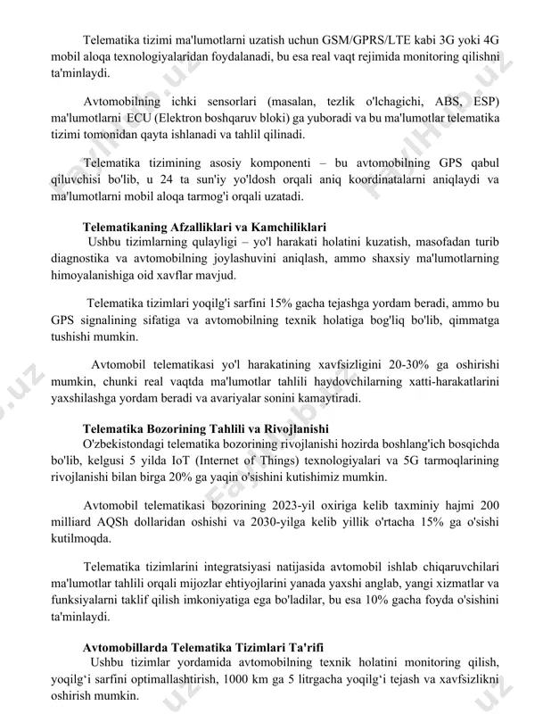lning ichki sensorlari (masalan, tezlik o'lchagichi, abs, esp) ma'lumotlarni ecu (elektron boshqaruv bloki) ga yuboradi va bu ma'lumotlar telematika tizimi tomonidan qayta ishlanadi va tahlil qilinadi. telematika tizimining asosiy komponenti – bu avtomobilning gps qabul qiluvchisi bo'lib, u 24 ta sun'iy yo'ldosh orqali aniq koordinatalarni aniqlaydi va ma'lumotlarni mobil aloqa tarmog'i orqali uzatadi. telematikaning afzalliklari va kamchiliklari ushbu tizimlarning qulayligi – yo'l harakati holatini kuzatish, masofadan turib diagnostika va avtomobilning joylashuvini aniqlash, ammo shaxsiy ma'lumotlarning himoyalanishiga oid xavflar mavjud. telematika tizimlari yoqilg'i sarfini 15% gacha tejashga yordam beradi, ammo bu gps signalining sifatiga va avtomobilning texnik holatiga bog'liq bo'lib, qimmatga tushishi mumkin. avtomobil telematikasi yo'l harakatining xavfsizligini 20-30% ga oshirishi mumkin, chunki real vaqtda ma'lumotlar tahlili haydovchilarning xatti-harakatlarini yaxshilashga yordam beradi va avariyalar sonini kamaytiradi. telematika bozorining tahlili va rivojlanishi o'zbekistondagi telematika bozorining rivojlanishi hozirda boshlang'ich bosqichda bo'lib, kelgusi 5 yilda iot (internet of things) texnologiyalari va 5g tarmoqlarining rivojlanishi …