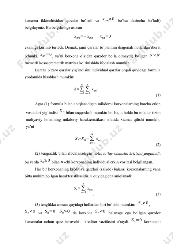 ech kim hech kimdan qarz emas va qarz g`avg`osidan holis holda hamkorlar o`z ishini davom ettirishi e’lon qilinadi. bu holda markazlashgan kreditga hojat qolmaydi. katta moliyaviy majburiyatlar zimmasida bo`lgan ko`p sondagi korxonalar uchun bu yondoshishni amalga oshirib bo`lmaydi. buning uchun masalani formallashtirish va chuqur tahlil qilish lozim bo`ladi. iqtisodiy tizim o`zaro bir-biriga qarz berishi va bir-biridan qarz olishi mumkin bo`lgan ta moliyaviy baquvvat korxonalardan iborat bo`lsin. orqali -chi korxonaning -chi korxonadagi qarzini (agar bo`lsa birinchi korxona ikkinchisidan qarzdor bo`ladi va bo`lsa aksincha bo`ladi) belgilaymiz. bu belgilashga asosan ekanligi kurinib turibdi. demak, jami qarzlar to`plamini diagonali nollardan iborat (chunki, , ya’ni korxona o`zidan qarzdor bo`la olmaydi) bo`lgan razmerli kososemmetrik matritsa ko`rinishida ifodalash mumkin. barcha o`zaro qarzlar yig`indisini individual qarzlar orqali quyidagi formula yordamida hisoblash mumkin: . (1) agar (1) formula bilan aniqlanadigan mikdorni korxonalarning barcha erkin vositalari yig`indisi bilan taqqoslash mumkin bo`lsa, u holda bu mikdor tizim moliyaviy holatining mikdoriy harakteristikasi …