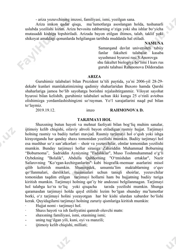 ing mazmuni va hajmi turli-tuman bo‘lsa-da, ularning barchasi uchun xos bo‘lgan umumiy zaruriy qismlar muvjud. ularga quyidagilarni kiritish mumkin: - ariza yo‘llanayotgan tashkilot nomi, rahbarining lavozimi, familiyasi, ismi; - ariza yozuvchining ish, o‘qish yoki yashash joyi, lavozimi, familiyasi, ismi, otasining ismi; - hujjat nomi – ariza; - matn (iltimos, taklif yoki shikoyat mazmunidagi ariza uchun asos bo‘lgan fikr-mulohazalarning qisqagina bayoni); - ilova hujjatlar ro‘yxati (mavjud bo‘lsa yoki talab etilsa); - ariza yozuvchining imzosi, familiyasi, ismi, yozilgan sana. ariza imkon qadar qisqa, ma’lumotlarga asoslangan holda, tushunarli uslubda yozilishi lozim. ariza bevosita rahbarning o‘ziga yoki shu ishlar bo‘yicha mutasaddi kishiga topshiriladi. arizada bayon etilgan iltimos, talab, taklif yoki shikoyat amaldagi qonunlarda belgilangan tartibda muddatda hal etiladi. namuna samarqand davlat universiteti tabiiy fanlar fakulteti talabalar kasaba uyushmasi byurosi rasi s.anorovga shu fakultet biologiya bo‘limi i kurs rus guruhi talabasi rahmonova dildoradan ariza guruhimiz talabalari bilan prezident ta’tili paytida, ya’ni 2006-yil 28-29-dekabr kunlari mamlakatimizning …