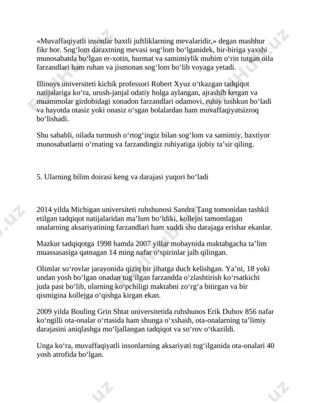 miyaning fikrlash darajasi kengaygan bo‘ladi. ayniqsa, matematika fanini yaxshi o‘zlashtirayotgan bola boshlang‘ich sinfda kitob o‘qish qobiliyatini ham osonlik bilan shakllantiradi. 7. ular bolalari bilan yaxshi muloqotni yo‘lga qo‘yishadi farzandni tinglash va unga yordam berish –tarbiya jarayonida ota-ona e’tibor qilishi zarur bo‘lgan eng muhim jarayon. 2014 yilda amerikalik 243 nafar ko‘ngilli ishtirokchilar o‘rtasida so‘rov va tadqiqot o‘tkaziladi. ularning barchasi bolaligida kambag‘al oilada voyaga yetgan va yillar o‘tib, o‘z kuchi bilan muvaffaqiyatga erishgan insonlar edi. ma’lum bo‘lishicha, bu insonlar maktabda ham yuqori baho olishgan va fanlarni yaxshi o‘zlashtirishgan ekan. kollej va universitetda ham o‘zlashtirishda yaxshi natijalar ko‘rsatishgan. so‘rovda ularning barchasi bolaligida ota-onasi bilan yaqindan muloqot qilishganini qayd etgan. psy blog ruhiyat mavzulariga ixtisoslashgan blogda yozilishicha, farzandining so‘roqlariga, savollariga munosabat bilidirishga erinmagan ota- ona o‘zi bilmagan holatda unga dunyoni kashf qilishi va kelajagi uchun poydevor qurishiga yordam berar ekan. minnesota universiteti ruhshunosi li rabi ham bolalarni qiynayotgan, rivojlanishiga to‘sqinlik qilayotgan muammolarni bilish uchun …