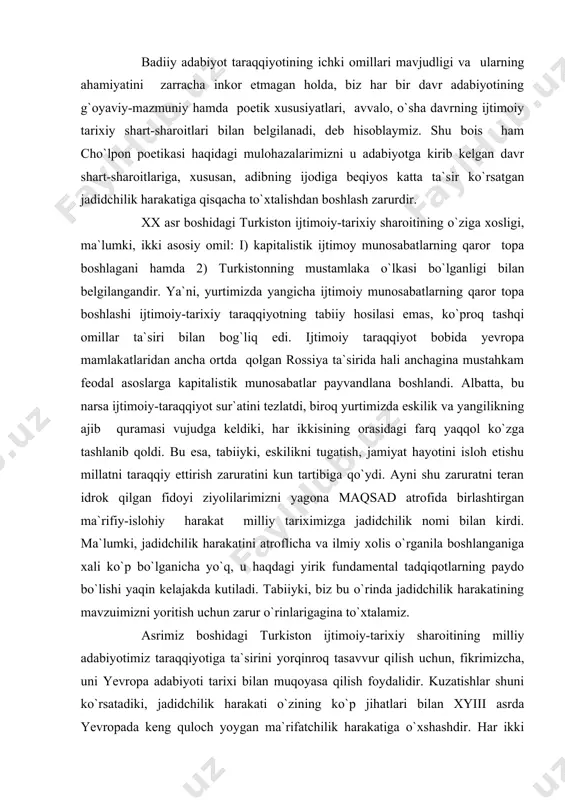 ilmiy xolis o`rganila boshlanganiga xali ko`p bo`lganicha yo`q, u haqdagi yirik fundamental tadqiqotlarning paydo bo`lishi yaqin kelajakda kutiladi. tabiiyki, biz bu o`rinda jadidchilik harakatining mavzuimizni yoritish uchun zarur o`rinlarigagina to`xtalamiz. asrimiz boshidagi turkiston ijtimoiy-tarixiy sharoitining milliy adabiyotimiz taraqqiyotiga ta`sirini yorqinroq tasavvur qilish uchun, fikrimizcha, uni yevropa adabiyoti tarixi bilan muqoyasa qilish foydalidir. kuzatishlar shuni ko`rsatadiki, jadidchilik harakati o`zining ko`p jihatlari bilan xyiii asrda yevropada keng quloch yoygan ma`rifatchilik harakatiga o`xshashdir. har ikki harakatga xos mushtarak nuqtalarga bir qur nazar solinsayoq, bizningcha, bu fikrimizda jon borligi anglashiladi. avvalo shuki, har ikki harakat ham feodal asoslar yemirilib, ularning o`rnida kapitalistik munosabatlar qaror topa boshlagan paytda maydonga kelgan. ya`ni, har ikki harakatning yuzaga kelishini zaruratga aylantirgan ijtimoiy tarixiy sharoitning o`xshashligi ulardagi o`xshashlikni keltirib chiqargan. feodal ijtimoiy munosabatlardan farq qilaroq, kapitalistik munosabatlar jamiyatning har bir a`zosi uchun teng boshlang`ich (start) imkoniyatlar ochishi bilan xarakterlanadi. yangi sharoitda insonning taqdiri va jamiyatdagi o`rnini ilgarigidek ijtimoiy kelib …