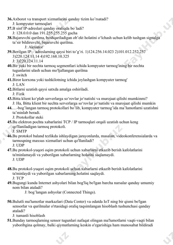 gan signalga ta’sir bildiruvchi, bajaruvchi qurilma. j: aktuator 39. berilgan ip – adreslarning qaysi biri to’g’ri. 1)124.256.14.023 2)101.012.252.257 3)220.124.11.14 4)192.168.10.325 j: 3)220.124.11.14 40. bir yoki bir nechta tarmoq segmentlari ichida kompyuter tarmog'ining bir nechta tugunlarini ulash uchun mo'ljallangan qurilma j: switch 41. biror korxona yoki tashkilotning ichida joylashgan kompyuter tarmog' j: lan 42. bitlarni uzatish qaysi satxda amalga oshiriladi. j: fizik 43. bitta klient ko‘plab serverlarga so‘rovlar jo‘natishi va murojaat qilishi mumkinmi? j: ha, bitta klient bir nechta serverlarga so‘rovlar jo‘natishi va murojaat qilishi mumkin 44. …-bog’langan tarmoq protokollari bo’lib, kompyuter tarmog’ida ma’lumotlarni uzatishni ta’minlab beradi. j: protokollar steki 45. bu elektron pochta xabarlarini tcp / ip tarmoqlari orqali uzatish uchun keng qo'llaniladigan tarmoq protokoli. j: smtp 46. bu protokol baland tezlikda ishlaydigan jarayonlarda, masalan, videokonferensialarda va tarmoqning maxsus xizmatlari uchun qo'llaniladi? j: udp 47. bu protokol-yuqori oqim protokoli uchun xabarlarni etkazib berish kafolatlarini ta'minlamaydi va yuborilgan xabarlarning holatini saqlamaydi. …