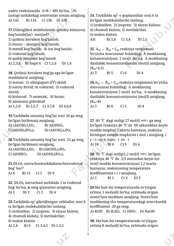 ymatidan 1,2 marta ko’p bo’lsa, pu izotopining neytronlar sonini aniqlang. a) 248 b) 148 c) 138 d) 154 15.ioniioniga 2 ta electron bersa, zaryadlari teng bo’lib qoladi. ,,n” ning qiymatini aniqlang. a) -1 b) +3 c) -3 d) +1 16. yadro reaksiyasida a+b = 405 bo’lsa, izotopi tarkibidagi neytronlar sonini aniqlang. a) 142 b) 116 c) 136 d) 128 17.etilenglikol molekulasida qanday kimyoviy bog’lanish(lar) mavjud? 1) qutbsiz kovalent bog’lanish; 2) donor – akseptor bog’lanish; 3) metall bog’lanish; 4) ion bog’lanish; 5) vodorod bog’lanish; 6) qutbli kovalent bog’lanish a) 2,3,4 b) faqat 6 c) 1,5,6 d) 1,4 18. qutbsiz kovalent bog’ga ega bo’lgan moddalarni aniqlang. 1) metan; 2) oltingugurt (iv) oksid; 3) natriy ftorid; 4) vodorod; 5) vodorod xlorid; 6) kislorod; 7) ammiak; 8) brom; 9) ammoniy gidroksid a) 1,3,9 b) 2,5,7 c) 3,7,8 d) 4,6,8 19.tarkibida umumiy bog’lar soni 20 ga teng bo’lgan birikmani aniqlang. a) (al(oh)2)2so4 b) alohso4 c) …