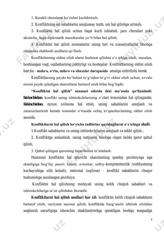 rni bashorat qilishni o‘z ichiga oladi, masalan, boshlangan vaqt, oqibatlarning jiddiyligi va boshqalar. konfliktlarning oldini olish barcha - makro, o‘rta, mikro va shaxslar darajasida amalga oshirilishi kerak. konfliktlarning paydo bo‘lishini to‘g‘ridan-to‘g‘ri oldini olish uchun, avvalo nizoni paydo qiladigan sharoitlarni bartaraf etish bilan bog‘liqdir. “konfliktni hal qilish” atamasi odatda ikki ma’noda qo‘llaniladi: birinchidan, konflikt uning ishtirokchilarining o‘zlari tomonidan hal qilinganda; ikkinchidan, nizoni xolisona hal etish, uning sabablarini aniqlash va zararsizlantirish hamda tomonlar o‘rtasida ochiq to‘qnashuvlarning oldini olish asosida. konfliktlarni hal qilish bo‘yicha tadbirlar quyidagilarni o‘z ichiga oladi: 1.konflikt sabablarini va uning ishtirokchilarini aniqlash va tahlil qilish ; 2. konfliktga aralashish, uning natijasini hisobga olgan holda qaror qabul qilish; 3. qabul qilingan qarorning bajarilishini ta’minlash. hammasi konfliktni hal qiluvchi shaxslarning qanday pozitsiyaga ega ekanligiga bog‘liq: passiv kutish; avtoritar; salbiy-kompitentsizlik (ziddiyatning kuchayishiga olib keladi); ratsional (oqilona) - konflikt sabablarini chuqur tushunishga asoslangan pozitsiya. konfliktni hal qilishning mohiyati uning kelib chiqish sabablari va ishtirokchilariga …