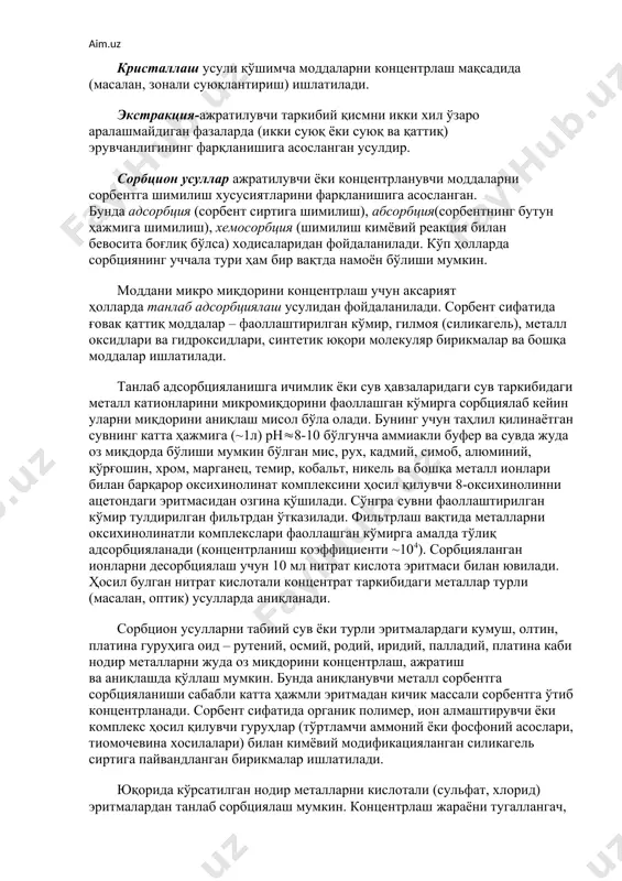 ентрик сульфат кислота) билан намланади, эритувчи ва учувчан моддалар учиб тамом бўлгунча секин иситилади ва қолдиқ (~5000с) доимий (турғун, ўзгармас) массага келгунча чўғлатилади. лозим бўлса шу амал такрорланади. ҳосил бўлган кул қолдиғидан тегишли усуллар воситасида у ёки бу таркибий қисмлар очилади ва аниқланади. чўктириш ва биргалашиб чўктириш усуллари кимёвий таҳлилда кенг қўлланилади: кейинги бобларда бунинг моҳияти батафсил кўриб чиқилади. кристаллаш усули қўшимча моддаларни концентрлаш мақсадида (масалан, зонали суюқлантириш) ишлатилади. экстракция-ажратилувчи таркибий қисмни икки хил ўзаро аралашмайдиган фазаларда (икки суюқ ёки суюқ ва қаттиқ) эрувчанлигининг фарқланишига асосланган усулдир. сорбцион усуллар ажратилувчи ёки концентрланувчи моддаларни сорбентга шимилиш хусусиятларини фарқланишига асосланган. бунда адсорбция (сорбент сиртига шимилиш), абсорбция(сорбентнинг бутун ҳажмига шимилиш), хемосорбция (шимилиш кимёвий реакция билан бевосита боғлиқ бўлса) ходисаларидан фойдаланилади. кўп ҳолларда сорбциянинг уччала тури ҳам бир вақтда намоён бўлиши мумкин. моддани микро миқдорини концентрлаш учун аксарият ҳолларда танлаб адсорбциялаш усулидан фойдаланилади. сорбент сифатида ғовак қаттиқ моддалар – фаоллаштирилган кўмир, гилмоя (силикагель), металл …
