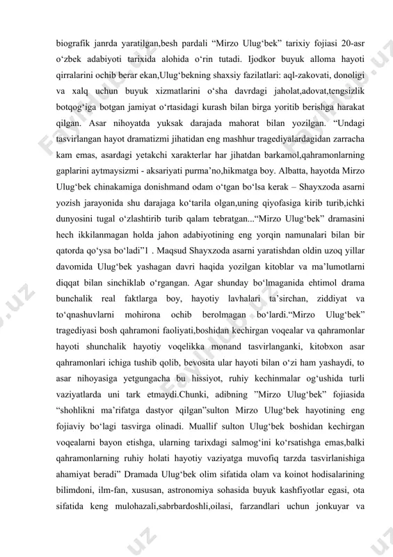 qirralarini ochib berar ekan,ulug‘bekning shaxsiy fazilatlari: aql-zakovati, donoligi va xalq uchun buyuk xizmatlarini o‘sha davrdagi jaholat,adovat,tengsizlik botqog‘iga botgan jamiyat o‘rtasidagi kurash bilan birga yoritib berishga harakat qilgan. asar nihoyatda yuksak darajada mahorat bilan yozilgan. “undagi tasvirlangan hayot dramatizmi jihatidan eng mashhur tragediyalardagidan zarracha kam emas, asardagi yetakchi xarakterlar har jihatdan barkamol,qahramonlarning gaplarini aytmaysizmi - aksariyati purma’no,hikmatga boy. albatta, hayotda mirzo ulug‘bek chinakamiga donishmand odam o‘tgan bo‘lsa kerak – shayxzoda asarni yozish jarayonida shu darajaga ko‘tarila olgan,uning qiyofasiga kirib turib,ichki dunyosini tugal o‘zlashtirib turib qalam tebratgan...“mirzo ulug‘bek” dramasini hech ikkilanmagan holda jahon adabiyotining eng yorqin namunalari bilan bir qatorda qo‘ysa bo‘ladi”1 . maqsud shayxzoda asarni yaratishdan oldin uzoq yillar davomida ulug‘bek yashagan davri haqida yozilgan kitoblar va ma’lumotlarni diqqat bilan sinchiklab o‘rgangan. agar shunday bo‘lmaganida ehtimol drama bunchalik real faktlarga boy, hayotiy lavhalari ta’sirchan, ziddiyat va to‘qnashuvlarni mohirona ochib berolmagan bo‘lardi.“mirzo ulug‘bek” tragediyasi bosh qahramoni faoliyati,boshidan kechirgan voqealar va qahramonlar hayoti …
