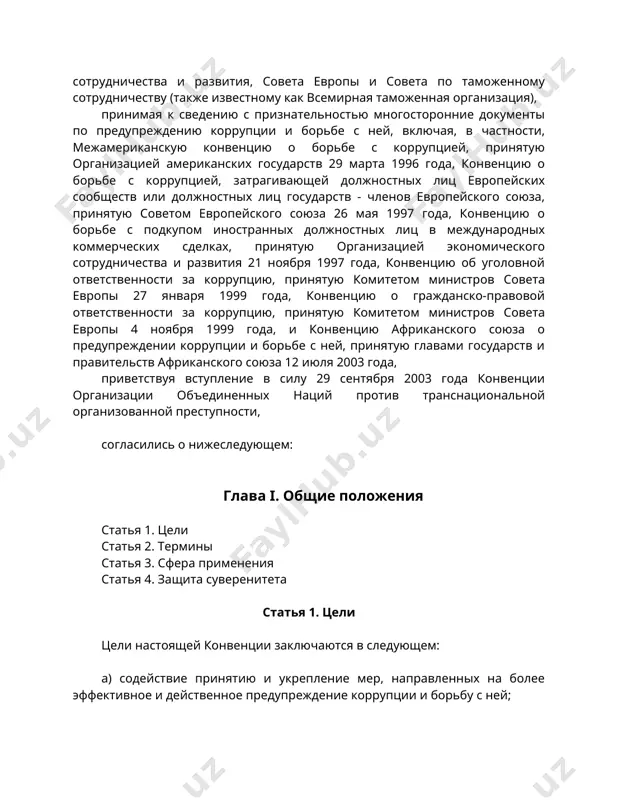 о борьбе с коррупцией, принятую организацией американских государств 29 марта 1996 года, конвенцию о борьбе с коррупцией, затрагивающей должностных лиц европейских сообществ или должностных лиц государств - членов европейского союза, принятую советом европейского союза 26 мая 1997 года, конвенцию о борьбе с подкупом иностранных должностных лиц в международных коммерческих сделках, принятую организацией экономического сотрудничества и развития 21 ноября 1997 года, конвенцию об уголовной ответственности за коррупцию, принятую комитетом министров совета европы 27 января 1999 года, конвенцию о гражданско-правовой ответственности за коррупцию, принятую комитетом министров совета европы 4 ноября 1999 года, и конвенцию африканского союза о предупреждении коррупции и борьбе с ней, принятую главами государств и правительств африканского союза 12 июля 2003 года, приветствуя вступление в силу 29 сентября 2003 года конвенции организации объединенных наций против транснациональной организованной преступности, согласились о нижеследующем: глава i. общие положения статья 1. цели статья 2. термины статья 3. сфера применения статья 4. защита суверенитета статья …