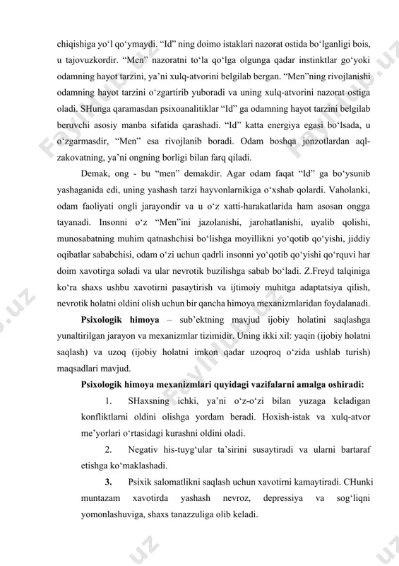a oshirishga to‘sqinlik qiladi. “id” doimo “men” va “super-men” bilan murosasiz faoliyat ko‘rsatadi, chunki ular “id”ni doimo nazorat qilishga intiladi. “id” kuchli energiyaga ega bo‘lsa-da, “men” uni ong ostidan suzib chiqishiga yo‘l qo‘ymaydi. “id” ning doimo istaklari nazorat ostida bo‘lganligi bois, u tajovuzkordir. “men” nazoratni to‘la qo‘lga olgunga qadar instinktlar go‘yoki odamning hayot tarzini, ya’ni xulq-atvorini belgilab bergan. “men”ning rivojlanishi odamning hayot tarzini o‘zgartirib yuboradi va uning xulq-atvorini nazorat ostiga oladi. shunga qaramasdan psixoanalitiklar “id” ga odamning hayot tarzini belgilab beruvchi asosiy manba sifatida qarashadi. “id” katta energiya egasi bo‘lsada, u o‘zgarmasdir, “men” esa rivojlanib boradi. odam boshqa jonzotlardan aql-zakovatning, ya’ni ongning borligi bilan farq qiladi. demak, ong - bu “men” demakdir. agar odam faqat “id” ga bo‘ysunib yashaganida edi, uning yashash tarzi hayvonlarnikiga o‘xshab qolardi. vaholanki, odam faoliyati ongli jarayondir va u o‘z xatti-harakatlarida ham asosan ongga tayanadi. insonni o‘z “men”ini jazolanishi, jarohatlanishi, uyalib qolishi, munosabatning muhim qatnashchisi bo‘lishga …