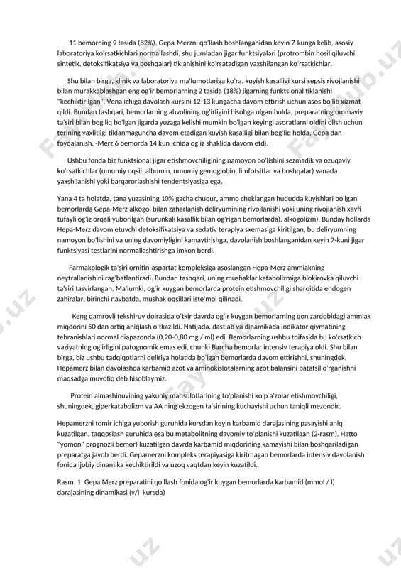tkazildi, ularning sxemasi "gepa-merz" dan foydalanishni o'z ichiga olmagan (taqqoslash guruhi). ko'p hollarda gepa-merz preparatini tayinlash uchun ko'rsatma kuyishdan keyingi gepatit bo'lib, u keng kuyishlar, kuyish intoksikatsiyasi, ko'p a'zolar etishmovchiligi va metabolik charchoq rivojlanishi bilan ichki organlarning distrofiyasi fonida rivojlangan. bemorlarni tekshirishda jigarning funktsional va morfologik shikastlanishini ko'rsatadigan xarakterli laboratoriya belgilari: 1. gepatomegaliya (jigarning 3-5 sm va undan ortiq kattalashishi); 2. bilirubin darajasining 53,6 mkmol/l gacha oshishi; 3. fermentemiya (ast va alt 70 birlik/l gacha); 4. ishqoriy fosfataza (ap) faolligining 700 birlik/l gacha oshishi; 5. gipoproteinemiya (umumiy oqsil 45-50 g/l); 6. karbamid darajasini oshirish (10-17 mmol / l gacha); 7. kreatinin miqdorining oshishi (200-300 mkmol/l gacha); 8. koagulopatiya (giperkoagulyatsiya, dic). barcha bemorlarda qon formulasining chapga yosh shakllarga siljishi, limfopeniya kuzatildi. klinik ko'rinishda 39c gacha gipertermiya, taxiaritmiya (ks 100-120/min), nafas qisilishi (rr 25-30/min). preparatning samaradorligini baholash uchun klinik va laboratoriya nazorati 2-3 kun ichida 1 marta o'tkazildi. natijalar va muhokama dinamik …
