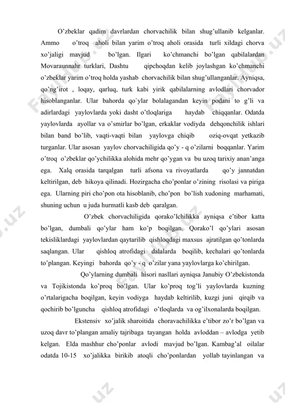 qilgan. ekstensiv xo’jalik sharoitida choravachilikka e’tibor zo’r bo’lgan va uzoq davr to’plangan amaliy tajribaga tayangan holda avloddan – avlodga yetib kelgan. elda mashhur cho’ponlar avlodi mavjud bo’lgan. kambag’al oilalar odatda 10-15 xo’jalikka birikib atoqli cho’ponlardan yollab tayinlangan va ularga yordamchi sifatida ikki –uch o’g’il bola ajratilgan. cho’pon mehnati uchun shartnoma asosida qo’y, natura mahsulot yoki pul bilan hisoblashgan. qo’ychilik asosan sotishga mo’ljallangan. dasht tumanlarda qorako’lchilik rivojlangan va bozorga chiqarilgan. qorako’l terilarini ilgari maxsus savdogarlar o’z vakillari orqali terib olganlar, barra go’shti shahar (qishloq) bozorlarida chiqarilgan. qorako’l go’shtlari juda shirin bo’lganligi uchun ularga tirik holda shaharlarga qassoblarga keltirib sotilgan. maxsus molfurush, moljalloblar xx asr boshlarida, mart oylarida, masalan, buxoro amirligidan minglab qo’ylarni poda-poda qilib zarafshon vodiysiga haydab keltirganlar. ularning junini qirqib ba’zan shahardagi o’zbeklarga o g’ilxonada boqishga yoki maxsus cho’ponlarni yollab topshirganlar. podalarni zarafshon va turkiston tog’ tizmalaridagi yozgi yaylovlarda boqib avgust oyidan shahar bozoriga chiqarila boshlaganlar. farg’ona vodiysidagi molfurushlar qirg’iziston …